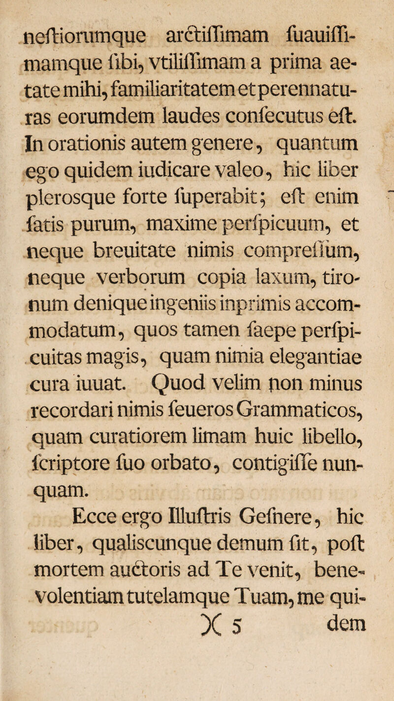 neftioramque ar&iflimam fuauiffi- mamque libi, vtilillimam a prima ae¬ tate mihi, familiaritatem et perennatu¬ ras eorumdem laudes confecutus eft. In orationis autem genere, quantum ego quidem iudicare valeo, hic liber plerosque forte fuperabit; eft enim fatis purum, maxime perfpicuum, et neque breuitate nimis comprellum, neque verborum copia laxum, tiro¬ num denique ingeniis inprimis accom¬ modatum, quos tamen faepe perfpi- cuitas magis, quam nimia elegantiae cura iuuat. Quod velim non minus recordari nimis feueros Grammaticos, quam curatiorem limam huic libello, lcriptore fuo orbato, contigiffe nun¬ quam. Ecce ergo Illuftris Gefnere, hic liber, qualiscunque demum fit, poft mortem aubtoris ad Te venit, bene¬ volentiam tutelamque Tuam, me qui- X 5 dem