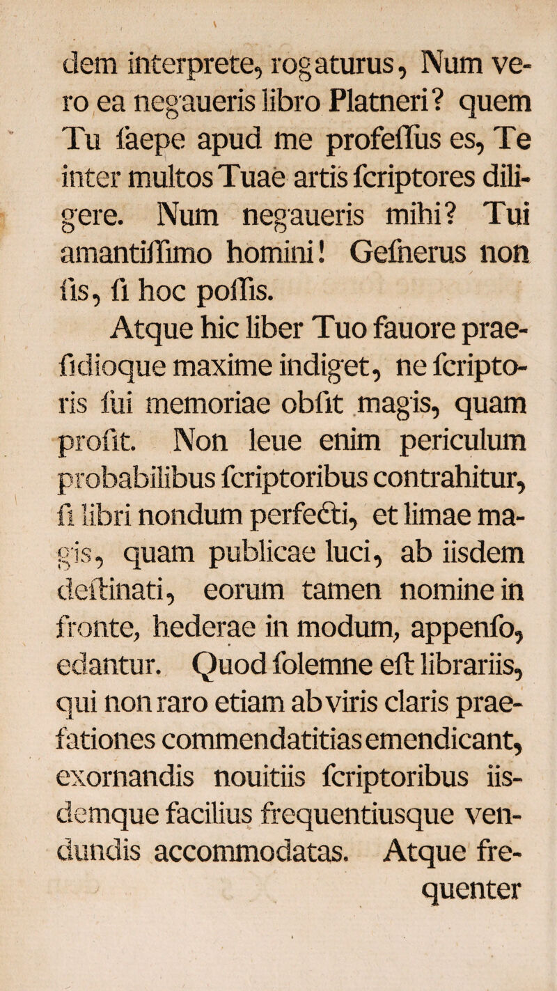 / ■ dem interprete, rogaturus, Num ve¬ ro ea negaueris libro Platneri? quem Tu faepe apud me profefliis es, Te inter multos Tuae artis fcriptores dili¬ gere. Num negaueris mihi? Tui amantiffimo homini! Gefnerus non fis, fi hoc poliis. Atque hic liber Tuo fauore prae- fidioque maxime indiget, ne fcripto- ris lui memoriae obfit magis, quam profit. Non leue enim periculum probabilibus fcriptoribus contrahitur, fi libri nondum perfedti, et limae ma¬ gis, quam publicae luci, ab iisdem deftinati, eorum tamen nomine in fronte, hederae in modum, appenfo, edantur. Quod folemne ed: librariis, qui non raro etiam ab viris claris prae¬ fationes commendatitias emendicant, exornandis nouitiis fcriptoribus iis- demque facilius frequentiusque ven- dundis accommodatas. Atque fre¬ quenter