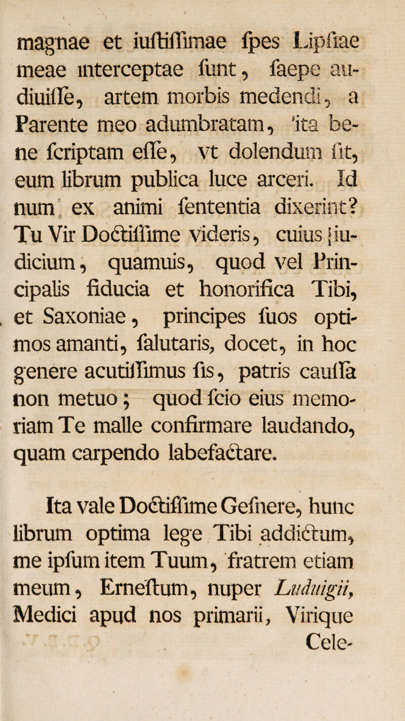 magnae et iuftiflimae {pes Lipftae meae interceptae lunt, faepe au- diuille, artem morbis medendi, a Parente meo adumbratam, 'ita be- ne fcriptam efle, vt dolendum fit, eum librum publica luce arceri. Id num ex animi fententia dixerint? •*$ . ... Tu Vir Dodtiflime videris, cuius j in¬ dicium, quamuis, quod vel Prin¬ cipalis fiducia et honorifica Tibi, et Saxoniae, principes fuos opti¬ mos amanti, falutaris, docet, in hoc genere acutifiimus fis, patris caufia non metuo; quod fcio eius memo¬ riam Te malle confirmare laudando, quam carpendo labefactare. Ita vale Do&iffime Gefnere, hunc librum optima lege Tibi addittum, me ipfumitem Tuum, fratrem etiam meum, Erneftum, nuper Liiduigii, Medici apud nos primarii. Virique Cele-