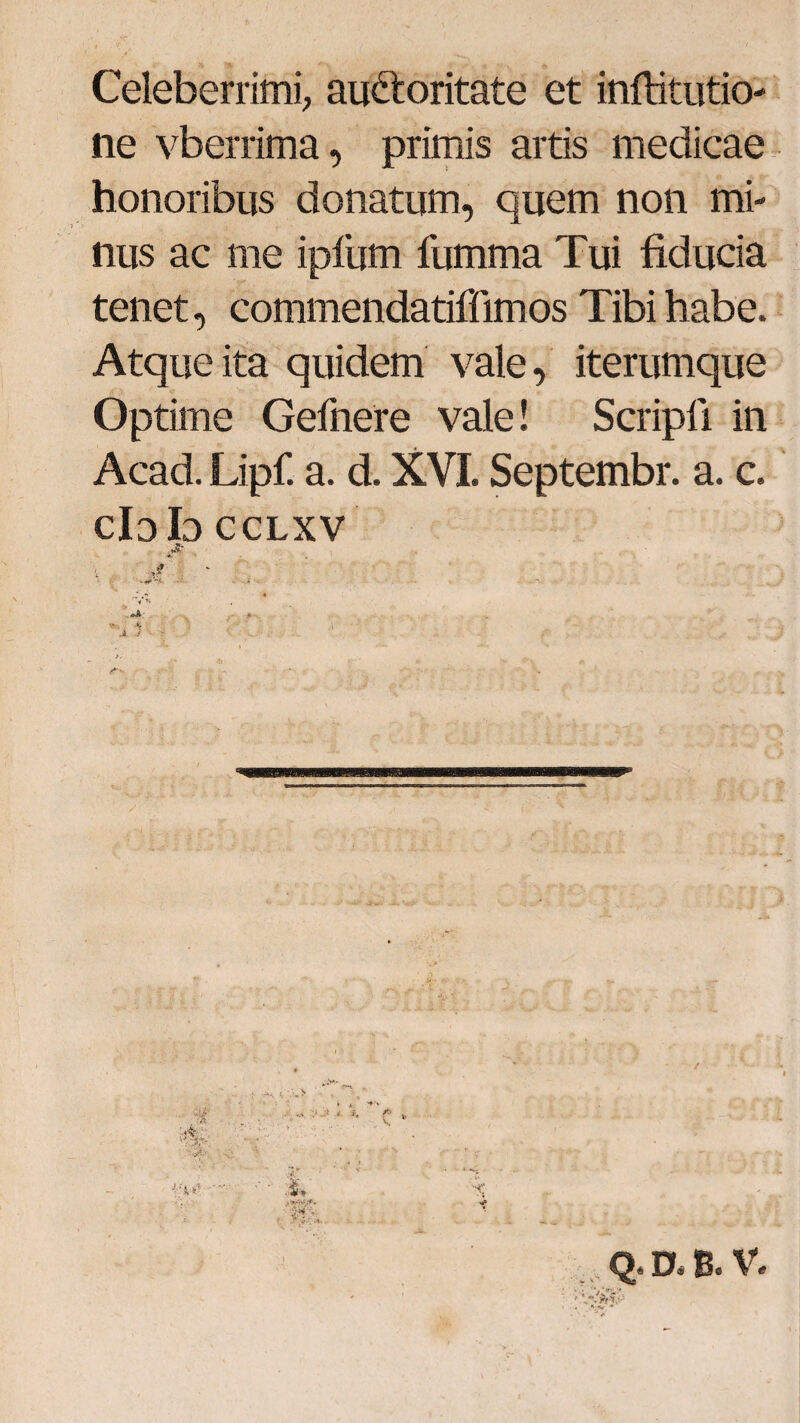 Celeberrimi, au&oritate et infbitutio- ne vberrima, primis artis medicae honoribus donatum, quem non mi¬ nus ac me iplum fumma Tui fiducia tenet, commendatiffimos Tibi habe. Atque ita quidem vale, iterumque Optime Gefnere vale! Scripfi in Acad. Lipf. a. d. XVI. Septembr. a. c. cIdIo cclxv