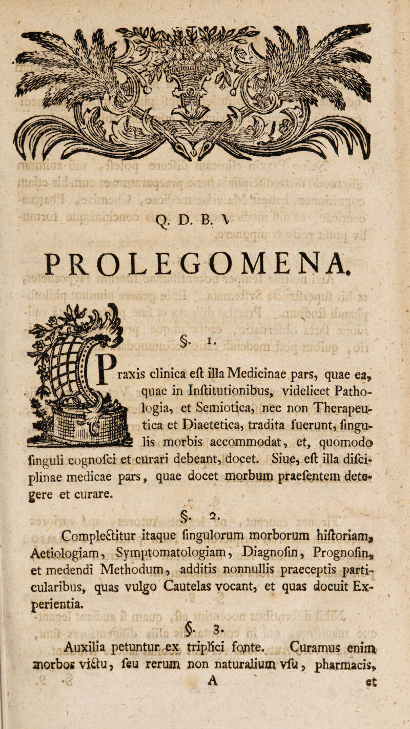 Q. D. B. \ PROLEGOMENA. §• J- raxis clinica eft illa Medicinae pars, quae ea» quae in Inftitutionibus, videlicet Patho- logia, et Semiotica, nec non Therapeu¬ tica et Diaetetica, tradita fuerunt, fingu- lis morbis accommodat, et, quomodo fmguli cognolci et curari debeant, docet. Siup, efl illa difci- plinae medicae pars, quae docet morbum praefentem dete¬ gere et curare. §. 2. Complebitur itaque fingulorum morborum hiftoriam» Aetiologiam, Symptomatologiam, Diagnofin, Prognofm» et medendi Methodum, additis nonnullis praeceptis parti¬ cularibus, quas vulgo Cautelas vocant, et quas docuit Ex¬ perientia. >' ^ ' ~ ** i * •! - 'H 3* Auxilia petuntur ex triplici fonte. Curamus enim morbos vibu, feu rerum non naturalium vfu, pharmacis» •2 A ' et