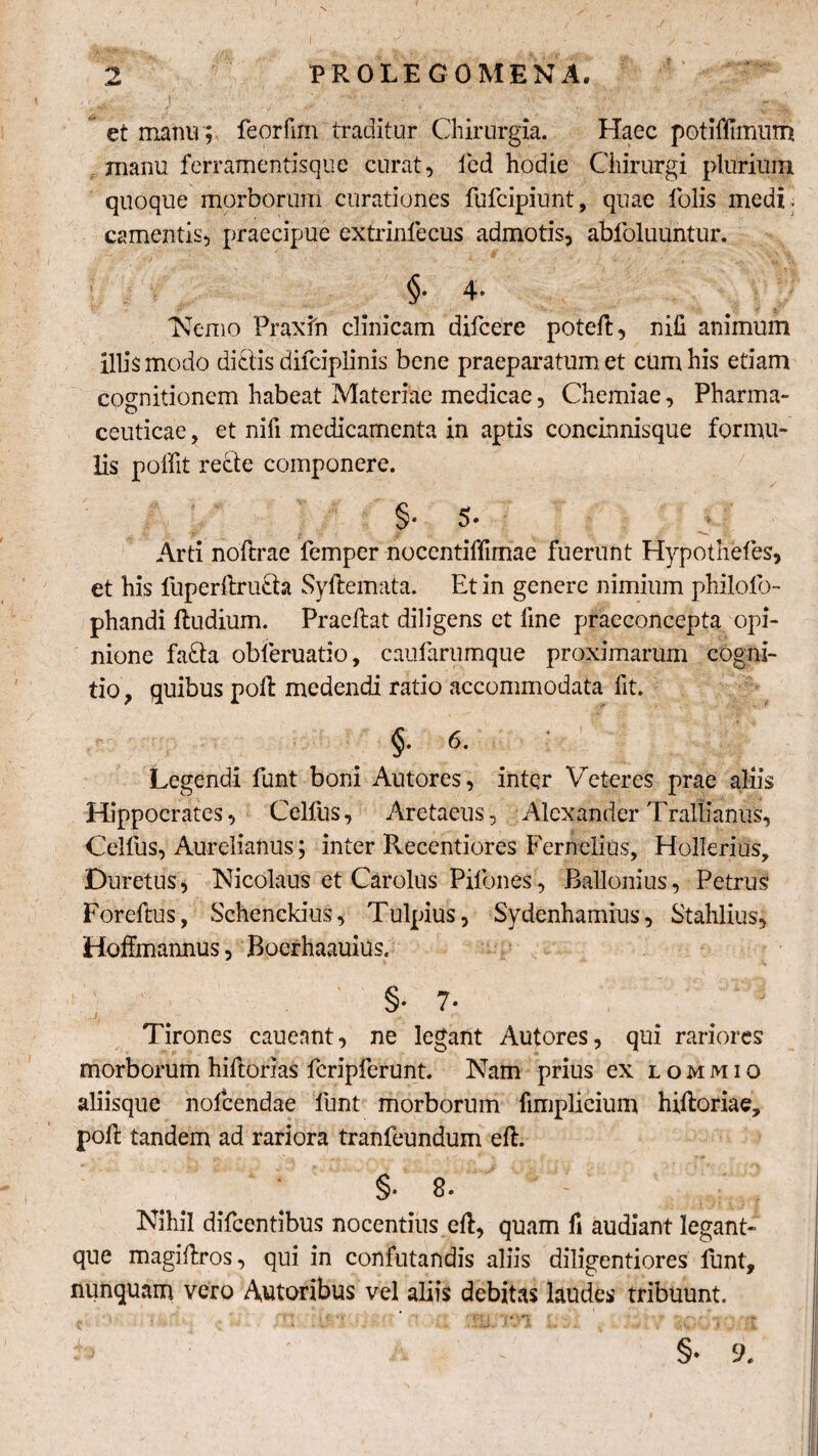 et manu ; feorfim traditur Chirurgia, Haec potifiimum manu ferramentisque curat, fed hodie Chirurgi plurium quoque morborum curationes fufcipiunt, quae folis medi ¬ camentis, praecipue extrinlecus admotis, abfoluuntur. §• 4* Nemo Praxfn clinicam difcere poteft, nifi animum illis modo dictis difciplinis bene praeparatum et cum his etiam cognitionem habeat Materiae medicae, Chemiae, Pharma¬ ceuticae , et nifi medicamenta in aptis concinnisque formu¬ lis poffit recte componere. ' §• 5- |f' 0 ■ Arti noftrae femper nocentiffimae fuerunt Hypothefes, et his luperftru£ta Syftemata. Et in genere nimium philolb- phandi Rudium. Praeftat diligens et fme praeconcepta opi¬ nione fa£ta obleruatio, caularumque proximarum cogni¬ tio , quibus poft medendi ratio accommodata fit. §■ 6■ Legendi funt boni Autores, inter Veteres prae aliis Hippocrates, Celfus, Aretaeus, Alexander Trallianus, Celfus, Aurelianus; inter Recentiores Fernclius, Hollerius, Duretus, Nicolaus et Carolus Pilbnes, Ballonius, Petrus Foreftus, Schenckius, Tulpius, Sydenhamius, Stahlius, Hoffrnannus, BoerhaauiUs. §• ?• j Tirones cauennt, ne legant Autores, qui rariores morborum hiftorias fcripferunt. Nam prius ex lommio aliisque nolcendae funt morborum fimplicium hiftoriae, poli tandem ad rariora tranfeundum eft. §• 8. Nihil difeentibus nocentius eft, quam fi audiant legant- que magiftros, qui in confutandis aliis diligentiores funt, nunquam vero Autoribus vel aliis debitas laudes tribuunt. §• 9.