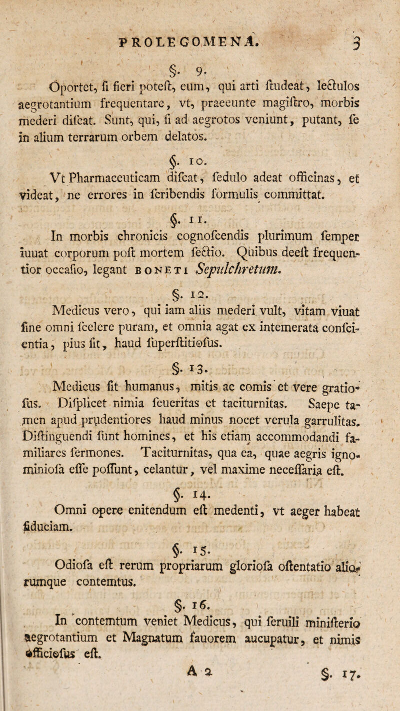 % |. .. J L / , \ PROLEGOMENA. 3 §• 9* Oportet, fi fieri poteft, eum, qui arti ftudeat, le&ulos aegrotantium frequentare, vt, praeeunte magiftro, morbis mederi difcat. Sunt, qui, fi ad aegrotos veniunt, putant, fe in alium terrarum orbem delatos. §• Vt Pharmaceuticam difcat, fedulo adeat officinas, et videat, ne errores in fcribendis formulis committat. ' * §•ir-, In morbis chronicis cognofcendis plurimum fempet iuuat corporum polt mortem leftio. Quibus deell frequen- tior occafio, legant boneti Sepulchretum. Medicus vero, qui iam aliis mederi vult, vitam viuat fine omni lcelere puram, et omnia agat ex intemerata conici- entia, pius fit, haud luperftitiofus. §• *3. \ Medicus fit humanus, mitis ac comis et vere gratio* fus. Difplicet nimia leueritas et taciturnitas. Saepe ta¬ men apud prudentiores haud minus nocet verula garrulitas. Diffinguendi funt homines, et his etiam accommodandi fa¬ miliares fermones. Taciturnitas, qua ea, quae aegris igno- miniola effe polfunt, celantur, vel maxime neceffaria ell. §• r4* Omni opere enitendum ell medenti, vt aeger habeat fiduciam. §• }5- Odiofa eft rerum propriarum gloriofa oftentatio alio» ruxnque contemtus. §. 16. . > ' a In contemtum veniet Medicus, qui feruili miniHeno aegrotantium et Magnatum fauorem aucupatur, et nimis dfficiefus ell. A a §. 17.