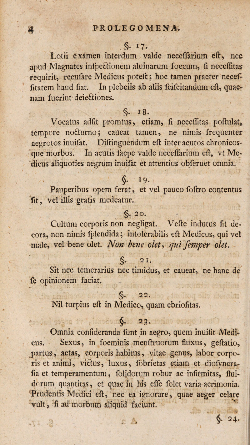 '.§• I?- Lotii examen interdium valde neceflfarium eft, nec apud Magnates inipe&ionem aluinarum foecum, fi neceffitas requirit, recufare Medicus poteft; hoc tamen praeter necefi- fitatem haud fiat. In plebeiis ab aliis lcifcitandum eft, quae¬ nam fuerint deie£liones. > , . ’ * i ■ ' i §• 18« Vocatus adfit promtus, etiam, fi neceflitas poftulat* tempore nocturno; caueat tamen, ne nimis frequenter aegrotos inuifat. Diftinguendum efl inter acutos chronicos- que morbos. In acutis laepe valde necefifarium eft, vt Me¬ dicus aliquoties aegrum inuifat et attentius obferuet omnia. /' ( 19* Pauperibus opem ferat, et vel pauco foftro contentus fit, vel illis gratis medeatur. §. 2 0. Cultum corporis non negligat. Velle indutus fit de¬ cora, non nimis fplendida; intolerabilis eft Medicus, qui vel male, vel bene olet. Non bene olet, qui femper olet. § 2i. Sit nec temerarius nec timidus, et caueat, ne hanc dc fe opinionem faciat. Nil turpius eft in Medico, quam ebriofitas. ; - $• 23. Omnia confideranda funt in aegro, quem inuifit Medi¬ cus. Sexus, in foeminis menftruorum fluxus, geftatio, partus, aetas, corporis habitus, vitae genus, labor corpo¬ ris et animi, vi&us, luxus, fobrietas etiam et diofyncra- fia et temperamentum, folidorum robur ac infirmitas, flui¬ dorum quantitas, et quae in his effe folet varia acrimonia. Prudentis Medici eft, nec ea ignorare, quae aeger celare vult 3 rfi ad morbum aliquid faciunt. §• =+•