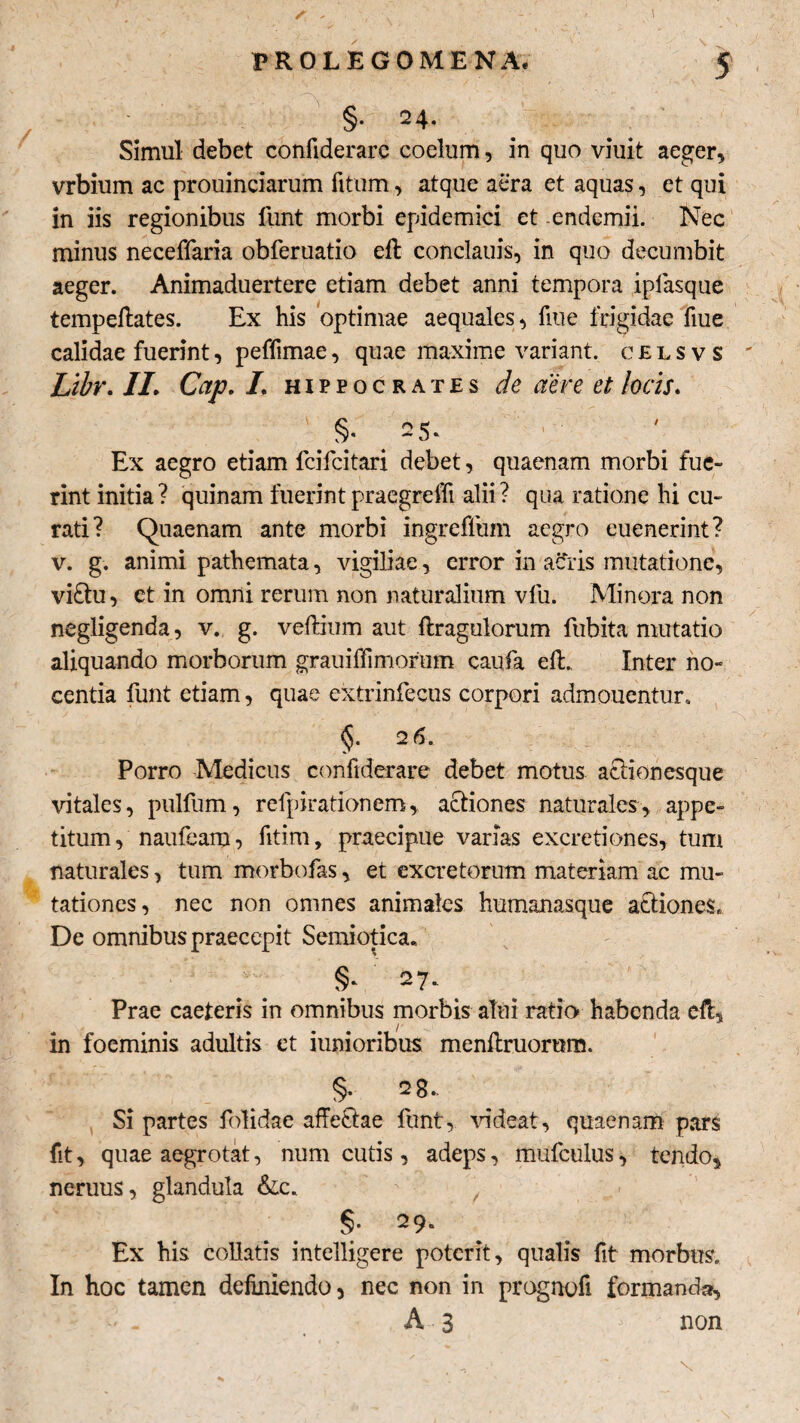 ✓; - PROLEGOMENA, 5 §• 24* Simul debet confiderarc coelum, in quo viuit aeger, vrbium ac prouinciarum fitum, atque aera et aquas, et qui in iis regionibus liint morbi epidemici et -endemii. Nec minus neceffaria obferuatio eft conclauis, in quo decumbit aeger. Animaduertere etiam debet anni tempora ipfasque tempeftates. Ex his optimae aequales, fiue frigidae fiue calidae fuerint, peffimae, quae maxime variant, celsvs ' Libr. 1L Cap. L Hippocrates de aere et locis. . §/ . 25‘ Ex aegro etiam lcifcitari debet, quaenam morbi fue¬ rint initia? quinam fuerintpraegreffi alii? qua ratione hi cu¬ rati? Quaenam ante morbi ingreflum aegro euenerint? v. g. animi pathemata, vigiliae, error in acris mutatione, vi£tu, et in omni rerum non naturalium vfu. Minora non negligenda, v. g. veflium aut ftragulorum fubita mutatio aliquando morborum grauiffimorum caufa efL Inter no¬ centia liint etiam, quae extrinfecus corpori admonentur. §. 26. Porro Medicus confiderare debet motus aciionesque vitales, pullum, rcfpirationem, actiones naturales, appe¬ titum, naufeam, fitim, praecipue varias excretiones, tum naturales, tum morbofas, et excretorum materiam ac mu¬ tationes, nec non omnes animales humanasque actiones» De omnibus praecepit Semiotica. §- 27*- Prae caeteris in omnibus morbis alui ratio habenda eft, in foeminis adultis et iunioribus menftruornm. §. 2g., Si partes folidae affe&ae funt, videat, quaenam pars fit, quae aegrotat, num cutis, adeps, mufculus, tendo, neruus, glandula &c. Ex his collatis intelligere poterit, qualis fit morbus. In hoc tamen definiendo, nec non in prognofi formanda, A 3 > non