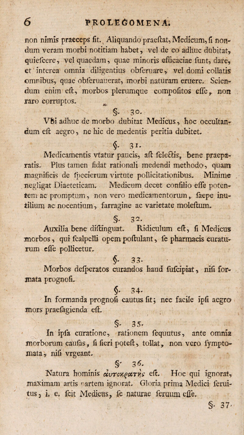 / non nimis praeceps fit. Aliquando praeftat, Medicum, fi non¬ dum veram morbi notitiam habet , vel de eo adhuc dubitat, quiefcere, vel quaedam, quae minoris efficaciae funt, dare, et' Interea omnia diligentius obferuare, vel domi collatis omnibus, quae obleruauerat, morbi naturam eruere. Scien¬ dum enim eft, morbos plerumque compolitos effe, non raro corruptos, m §• 3°* Vbi adhuc de morbo dubitat Medicus, hoc occultan¬ dum effc aegro, ne hic de medentis peritia dubitet, 31- Medicamentis vtatur paucis, ali feleOis, bene praepa¬ ratis, Plus tamen fidat rationali medendi methodo , quam magnificis de fbecierum virtute pollicitationibus. Minime megligat Diaeteticam, Medicum decet confilio effe poten¬ tem ac promptum, non vero medicamentorum, faepe inu¬ tilium ac nocentium, farragine ac varietate moleftum. Auxilia bene diilinguat. Ridiculum eft, fi Medicus morbos, qui fcalpclli opem poHulant, fe pharmacis curatu¬ rum cffe pollicetur, §■ 3?. Morbos delperatos curandos haud fufcipiat, nifi for¬ mata prognofi, $* 3 4* In formanda prognofi cautus fit; nec facile ipfi aegro mors praefagienda elL §•• 35* - In Ipfa curatione, rationem fequutus, ante omnia morborum eaufas, fi fieri poteft, tollat, non vero fympto- mata , nili vrgeant, , _ S' 36. Natura hominis durcxgiZTTiz efL Hoc qui ignorat, maximam artis ^ artem ignorat. Gloria prima Medici ferui- tusj i, e. fcit Medicus ? fe naturae feruum effe. §’ 37’