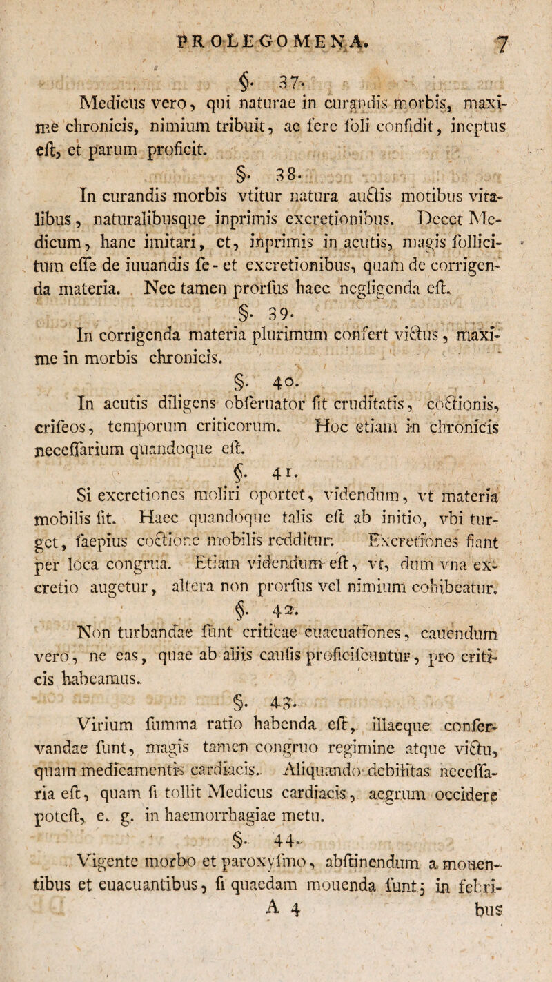 §■ 37» Medicus vero, qui naturae in curandis morbis, maxi¬ me chronicis, nimium tribuit, ac fere feli confidit, ineptus eft, et parum proficit. §. 38‘ In curandis morbis vtitur natura auftis motibus vita¬ libus , naturalibusque inprimis excretionibus. Decet Me¬ dicum, hanc imitari, et, inprimis in acutis, magis follici- * tum effe de iuuandis fe- et excretionibus, quam de corrigen¬ da materia. Nec tamen prorfus haec negligenda eft. §• 39* In corrigenda materia plurimum confert victus, maxi¬ me in morbis chronicis. §• 4o- In acutis diligens obfieruator fit cruditatis, cottionis, crifeos, temporum criticorum. Hoc etiam in chronicis necefiarium quandoque eft. §• 4r. Si cxcretioncs moliri oportet, videndum, vt materia mobilis fit. Haec quandoque talis eft ab initio, vbi tur¬ get, faepius coGiorc mobilis redditur; Excrefmnes fiant per loca congrua. Etiam videndum eft, vt, dum vna ex- cretio augetur, altera non prorfus vel nimium cohibeatur. §• 4 i Non turbandae fiunt criticae cuacuatfones, cauendum vero, ne eas, quae ab aliis caufis proficifcuntur, pro criti¬ cis habeamus. §• 4n* Virium fumma ratio habenda cft,. illaeque confier- vandae funt, magis tamen congruo regimine atque victu, quam medicamentis cardiacis.. Aliquando*, debilitas neceffa- ria eft, quam fi tollit Medicus cardiacis, aegrum occidere poteft, e. g. in haemorrhagiae metu. §*• 44- Vigente morbo etparoxyfmo, abftinendum a monen¬ tibus et euacuanribus, fi quaedam mouenda fiunt; in febri- A 4 bus