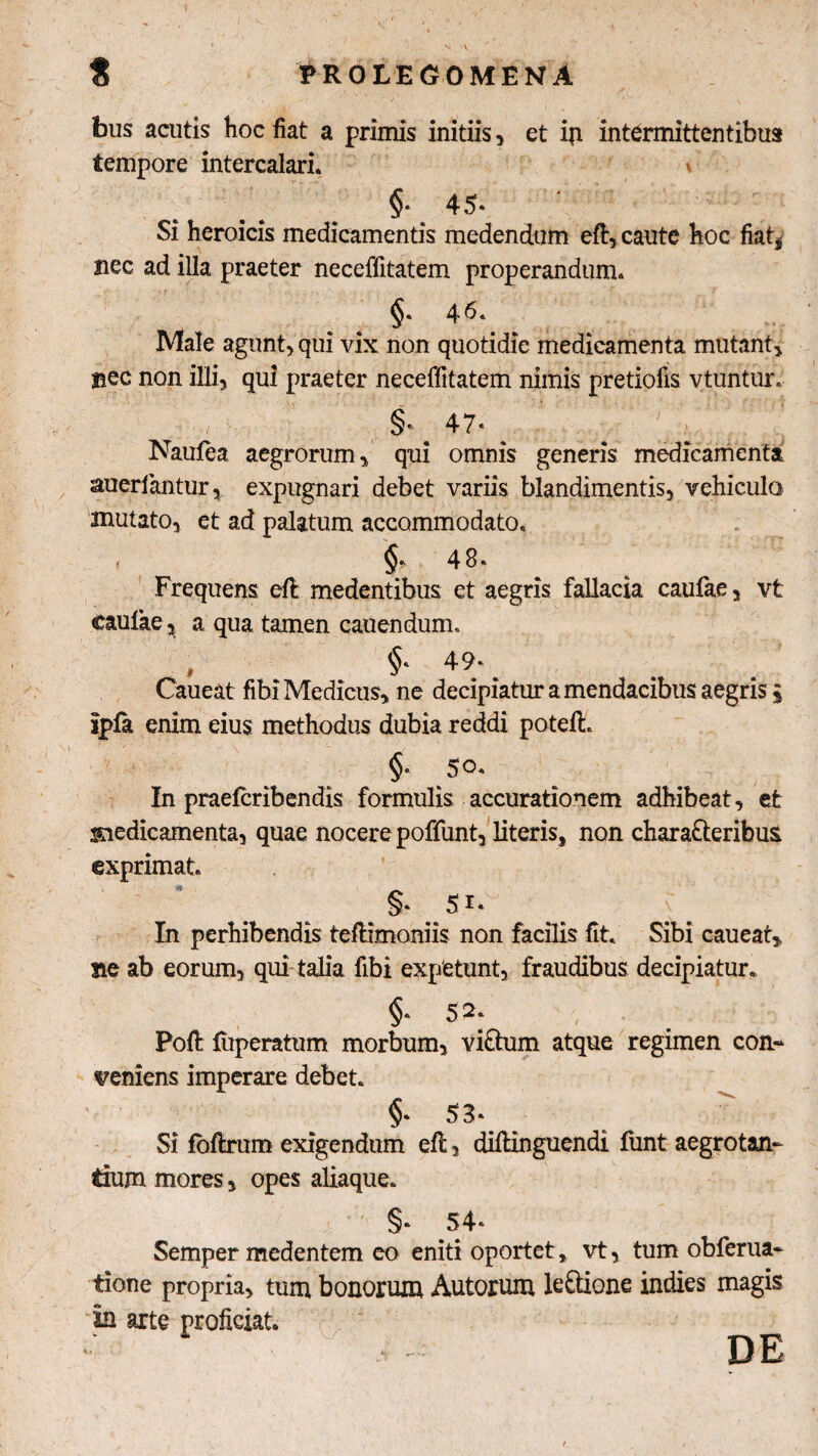 bus acutis hoc fiat a primis initiis, et ip intermittentibus tempore intercalari. v 45* Si heroicis medicamentis medendam eft, cante hoc fiat^ nec ad illa praeter neceflitatem properandum. §. 4 6. Male agunt* qui vix non quotidie medicamenta mutant* nec non illi* qui praeter neceflitatem nimis pretiofis vtuntur. •/ ' §• 47« Naulea aegrorum* qui omnis generis medicamenta auerlantur, expugnari debet variis blandimentis, vehiculo mutato, et ad palatum accommodato. t 48» Frequens eft medentibus et aegris fallacia caulae, vt caulae, a qua tamen cauendum, §■ 49. Caueat fibi Medicus, ne decipiatur a mendacibus aegris $ Ipla enim eius methodus dubia reddi poteft. §• 50. In praelcribendis formulis accurationem adhibeat, et snedicamenta, quae nocere poffunt, literis, non chara&eribus exprimat. % In perhibendis teftimoniis non facilis fit. Sibi caueat, ne ab eorum, qui talia fibi expetunt, fraudibus decipiatur. §■ 52- . Poft fuperatum morbum, vi&um atque regimen con«* veniens imperare debet. §• 53- Si fbftrum exigendum eft, diftinguendi funt aegrotan¬ tium mores, opes aliaque. §« 54« Scmper mcdentem eo eniti oportet, vt, tum obferua- tione propria, tum bonorum Autorum leffione indies magis in arte proliciat. DE