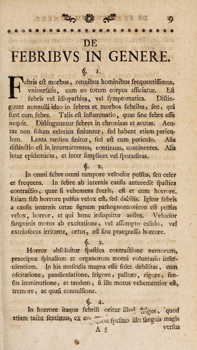 $ * * * * * * Hi * , * * * * * .* * * * % * * * * FEBRIBVS IN GENERE. $* i. j^ebris eft morbus, omnibus hominibus frequentifTimus, II vniuerfalis, cum eo totum corpus afficiatur. Eli febris vel idiopathica,, vel fymptomatica. Diftin- guunt nonnulli ideo in febres et morbos febriles, feu, qui lunt cum febre. Talis eft inflammatio, quae flne febre e fle nequit. Diftinguuntur febres in chronicas et acutas. Acu¬ tae non folum celerius finiuntur , fed habent etiam pericu¬ lum. Lenta tardius finitur, fed eft cum periculo. Alia diftin£tio eft in intermittentes, continuas, continentes. Alia inter epidemicas, et inter fimplices vel lporadicas. §8 2. In omni febre omni tempore velocior pulfus, feu celer et frequens. In febre ab internis, caufis antecedit fpaftica contractio, quae ft vehemens fuerit, eft et cum horrore. Etiam lub horrore pulfus velox eft, fed debilis. Igitur febris a caufis internis ortae ftgnum pathognomomcon eft pulfus velox, horror, et qui hunc infequitur aeftus. Velocior fanguinis motus ab excitatione, vel affumpto calido, vel extrinfecus irritante, ortus, eft fine praegreffo horrore. Horror abfbluitur fpaftica contractione neruorum, praecipue fpinalium et organorum motui voluntario infer- uientium. In his mufculis magna effe folct debilitas, cum olcitatione, pandiculatione, frigore, pallore, rigore, fen- fus imminutione, et tandem, fi ille motus vehementior eft, tremore, ac. quafi conuulflone. In horrore itaque febrili oritur illud , ‘quod etiam taftu fentimus,es eo-^fpafin0 unguis magis 'h * ' A * ’ verius.