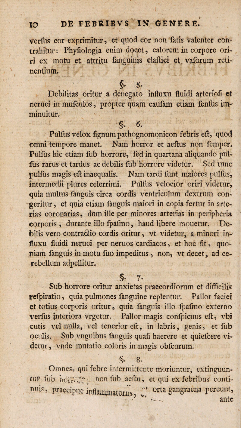 verius cor exprimitur, et quod cor non fatis valenter con¬ trahitur : Phyfiologia enim docet, calorem in corpore ori¬ ri ex motu et attritu fanguinis elaftici et. vaforum reti¬ nentium. §• $. Debilitas oritur a denegato influxu fluidi arteriofi et neruei in mufeulos, propter quam caufam etiam fenfus im¬ minuitur. §. 6. Pullus velox Agnum pathognomonicon febris efl, quod omni tempore manet. Nam horror et aellus non femper. Pullus hic etiam fub horrore, fed in quartana aliquando pul¬ lus rarus et tardus ac debilis fub horrore videtur. Sed tunc pulfus magis effc inaequalis. Nam tardi funt maiores pullus, intermedii plures celerrimi. Pullus velocior oriri videtur, quia multus fanguis circa cordis ventriculum dextrum con¬ geritur , et quia etiam fanguis maiori in copia fertur in arte¬ rias coronarias, dum ille per minores arterias in peripheria corporis, durante illo fpafmo, haud libere mouetur. De¬ bilis vero contra&io cordis oritur, vt videtur, a minori in¬ fluxu fluidi neruei per neruos cardiacos, et hoc fit, quo¬ niam fanguis in motu luo impeditus, non, vt decet, ad ce¬ rebellum adpellitur. §• 7» Sub horrore oritur anxietas praecordiorum et difficilis refpiratio, quia pulmones fanguine replentur. Pallor faciei et totius corporis oritur, quia fanguis illo fpafmo externo verliis interiora vrgetur. Pallor magis conlpicuus efl, vbi cutis vel nulla, vel tenerior efl, in labris, genis, et fub oculis. Sub vnguibus fanguis quafi haerere et quiefcere vi¬ detur, vnde mutatio coloris in magis obfcurum. §• 8. Omnes, qui febre intermittente moriuntur, extinguun- tuf fub horfffC, non fub aeftu, et qui ex febribus conti- nuis, praecipue inflammatoriis, orta gangraena pereunt, ^ ante