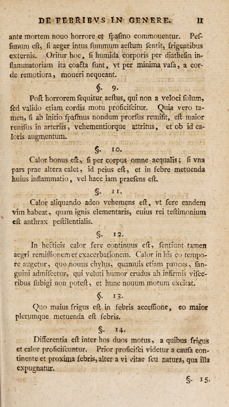 DE EERRIBVS tN GENERE. IX ante mortem nouo horrore et Ipafmo commouentur. Pe£ fimum efl, fi aeger intus fummum aeftum fentit, frigentibus externis. Oritur hoc, fi humida corporis per diathefm in¬ flammatoriam ita coacta funt, vt per minima vafa, a cor¬ de remotiora, moueri nequeant. §■ 9- Poft horrorem {equitur aeftus, qui non a veloci folum, fed valido etiam cordis motu proficifcitur. Quia vero ta¬ men, fi ab initio fpafmus nondum prorfius remifft, eft maior renifus in arteriis, vehementiorque attritus, et ob id ca¬ loris augmentum. §• IO- Calor bonus efl, fi per corpus omne aequalis; fi vna pars prae altera calet, id peius eft, et in febre metuenda huius inflammatio, vel haec iam praefens eft. §. ii. Calor aliquando adeo vehemens efl;, vt fere eandem vim habeat, quam ignis elementaris, cuius rei teflimonium efl: anthrax peflilentialis. §• 1 2* .ir¬ in hecticis calor fere continuus efl, fentmnt tamen aegri remiffionem et exacerbationem. Calor in his eo tempo¬ re augetur , quo nonus chylus, quamuis etiam paucus, {an¬ guini admiTcetur, qui veluti humor crudus ab infirmis vifce- ribus fubigi non potefi, et hunc nouum motum excitat. §• Quo maius frigus efl in febris acceffione* eo maior plerumque metuenda efl febris. §• Differentia efl inter hos duos motus, a quibus frigas et calor proficifcuntur. Prior proficifci videtur a caufa con¬ tinente et proxima febris, alter a vi vitae feu natura, qua illa expugnatur. §•