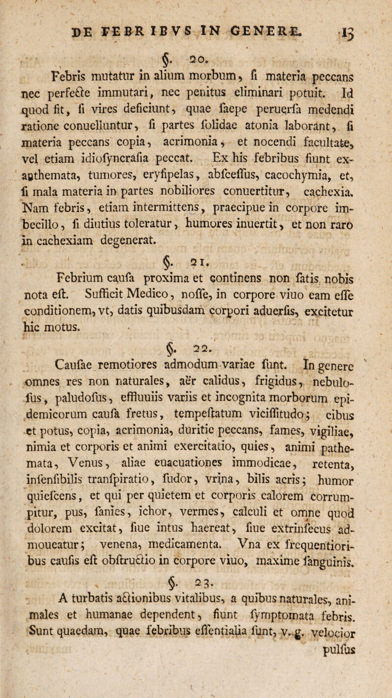 ■ , ' i §■ 20. Febris mutatur in alium morbum, fi materia peccans nec perfe&e immutari, nec penitus eliminari potuit. Id quod fit, fi vires deficiunt, quae faepe peruqrfa medendi ratione conuelluntur, fi partes folidae atonia laborant, fi materia peccans copia, acrimonia, et nocendi facultate, vel etiam idiofyncrafia peccat. Ex his febribus fiunt ex¬ anthemata, tumores, eryfipelas, abfcelfus, cacochymia, et, fi mala materia in partes nobiliores conuertitur, cachexia. Nam febris, etiam intermittens, praecipue in corpore im¬ becillo , fi diutius toleratur, humores inuertit, et non raro in cachexiam degenerat. §. 21. Febrium cayifa proxima et continens non fatis nobis nota eft. Sufficit Medico, nofife, in corpore viuo eam effe conditionem, vt, datis quibusdam corpori aduerfis, excitetur hic motus. §. 32. Caulae remotiores admodum variae funt. In genere omnes res non naturales, aer calidus, frigidus, nebulo- Ius, paludofus, effiuuiis variis et incognita morborum epi¬ demicorum caufa fretus, tempellatum viciffitudo; cibus et potus, copia, acrimonia, duritie peccans, fames, vigiliae, nimia et corporis et animi exercitatio, quies, animi pathe- mata, Venus, aliae euacuationes immodicae, retenta, inienfibilis tranfpiratio, fudor, vrina, bilis acris; humor quiefcens, et qui per quietem et corporis calorem corrum¬ pitur, pus, fanies, ichor, vermes, calculi et omne quod dolorem excitat, fiue intus haereat, fiue extrinfecus ad- moueatur; venena, medicamenta. Vna ex frequentiori- bus caufis eft obftruriio in corpore viuo, maxime fanguinis. * §• 2 3* A turbatis asionibus vitalibus, a quibus naturales, ani¬ males et humanae dependent, fiunt fymptomata febris. Sunt quaedam, quae febribus effentiafia funt, v.-g. velocior