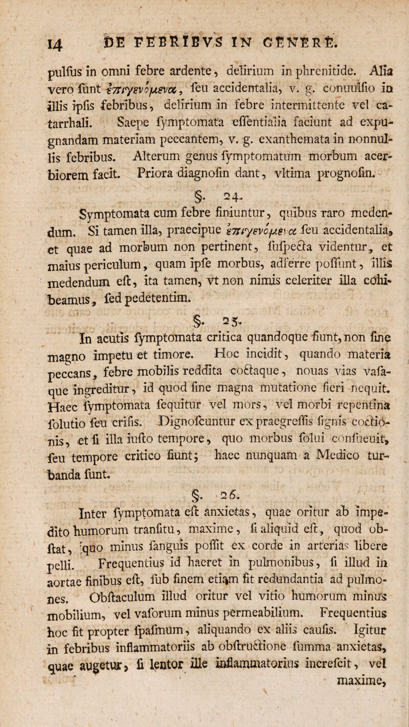 m PORIBVS IN GENtft-fe pullus in omni febre ardente, delirium in phrenitide. Alia vero funt i7Uysvofxsva, feu accidentalia, v. g. conuulfio in illis ipfls febribus, delirium in febre intermittente vel ca- tarrhali. Saepe fymptomata effentialia faciunt ad expu¬ gnandam materiam peccantem, v. g. exanthemata in nonnul¬ lis febribus. Alterum genus fymptomatum morbum acer¬ biorem facit Priora diagnoftn dant , vltima prognofin. §• 2 4* Symptomata cum febre finiuntur, quibus raro meden¬ dum. Si tamen illa, praecipue smysvc^cc feu accidentalia, et quae ad morbum non pertinent, lufpe&a videntur, et maius periculum , quam ipfe morbus, adferre poffunt, illis medendum efl, ita tamen, vt non nimis celeriter illa cohi¬ beamus, fed pedetentim. §• 2 5* In acutis fymptomata critica quandoque fiunt, non fine magno impetu et timore. Hoc incidit, quando materia peccans , febre mobilis reddita coklaque, nouas vias vafa- que ingreditur , id quod fine magna mutatione fieri nequit. Haec fymptomata lequitur vel mors, vel morbi repentina folutio feu erilis. Dignofcuntur ex praegreffis fignis co£tio- uis, et fi illa inflo tempore, quo morbus folui confueuit, feu tempore critico fiunt; haec nunquam a Medico tur¬ banda funt. Inter fymptomata efl anxietas, quae oritur ab impe¬ dito humorum tranfitu, maxime, lialiquid eft, quod ob- llat, rquo minus fanguis poffit ex corde in arterias libere pelli. Frequentius id haeret in pulmonibus, fi illud in aortae finibus efl, fub finem etiam fit redundantia ad pulmo¬ nes. Obftaculum illud oritur vel vitio humorum minus mobilium, vel vaforum minus permeabilium. Frequentius hoc fit propter fpafmum, aliquando ex aliis caufis. Igitur in febribus inflammatoriis ab obflru&ione fumma anxietas, quae augetur? fi lentor ille inflammatorius increfcit, vel maxime.