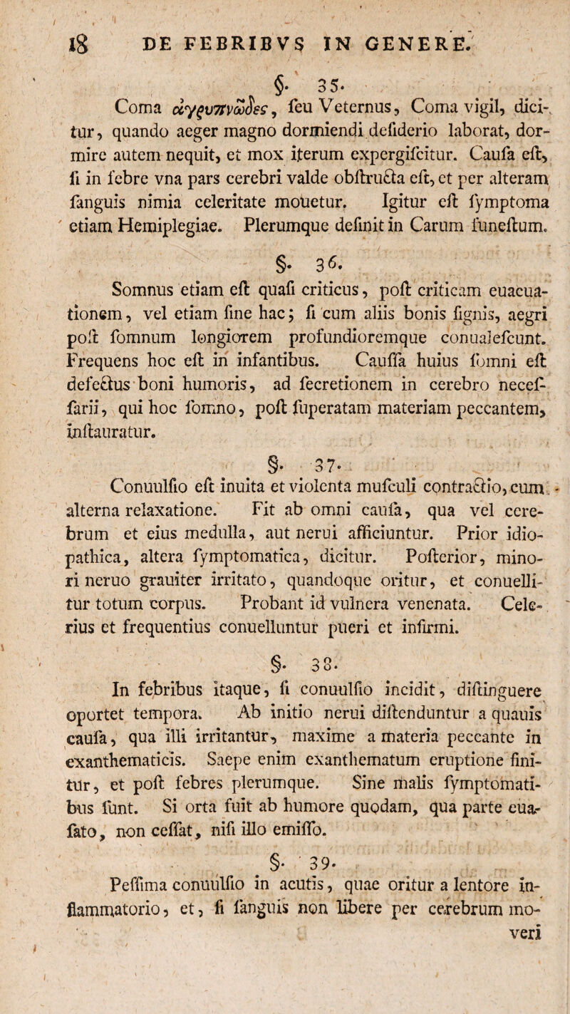 Ig DE FEBRIBVS IN GENERE. §• 35- Coma dygv7tvZSes, feu Veternus, Coma vigil, diei-, tur, quando aeger magno dormiendi defiderio laborat, dor¬ mire autem nequit, et mox iterum expergifcitur. Caufa eft, li in febre vna pars cerebri valde obftruria eft, et per alteram fanguis nimia celeritate mouetur. Igitur eft fymptoma etiam Hemiplegiae. Plerumque definit in Carum funeftum. §•36* Somnus etiam eft quafi criticus, poft criticam euacua- tionem, vel etiam fine hac; fi cum aliis bonis fignis, aegri poft fomnum longiorem profundioremque conualefcunt. Frequens hoc eft in infantibus. Cauffa huius lomni eft defectus boni humoris, ad lecretionem in cerebro necel- farii, qui hoc lbmno, poft fuperatam materiam peccantem, Inftauratur. 37» Conuulfio eft inuita et violenta mufculi contractio, cum - alterna relaxatione. Fit ab omni caufa, qua vel cere¬ brum et eius medulla, aut nerui afficiuntur. Prior idio¬ pathica, altera fymptomatica, dicitur. Pofterior, mino¬ ri neruo grauiter irritato, quandoque oritur, et conuelli- tur totum corpus. Probant id vulnera venenata. Cele¬ rius et frequentius conuelluntur pueri et infirmi. §• 38. In febribus itaque, fi conuulfio incidit, diftinguere oportet tempora. Ab initio nerui diftenduntur a quauis caufa, qua illi irritantur, maxime a materia peccante in exanthematicis. Saepe enim exanthematum eruptione fini¬ tur, et poft febres plerumque. Sine malis fymptomati- bus funt. Si orta fuit ab humore quodam, qua parte cua>- fato, non ceffat, nifi illo emiflb. §•3 9* Peffima conuulfio in acutis, quae oritur a lentore in¬ flammatorio , et, fi languis non libere per cerebrum mo¬ veri