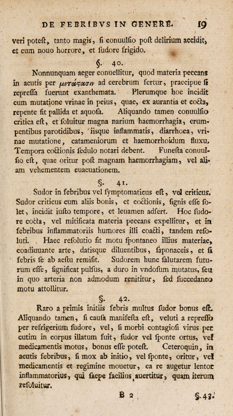 t DE FEBRIBVS IN GENERE. ICji veri poteft, tanto magis, fi conuulfio poft delirium scidit, et cum nouo horrore, et iudore frigido, 4 o» Nonnunquam aeger conuellitur, quod materia peccans in acutis per fjtsr&ww ad cerebrum fertur, praecipue fi , reprefla fuerunt exanthemata. Plerumque hoc incidit cum mutatione vrinae in peius, quae, ex aurantia et co£ia, repente fit pallida et aquofa. Aliquando tamen conuulfio critica eft, et foluitur magna narium haemorrhagia, erum-' pentibus parotidibus, 'iisque inflammatis, diarrhoea, vri¬ nae mutatione, catameniorum et haemorrhoidum fluxu. Tempora co&ionis fedulo notari debent. Funefta conuul¬ fio eft, quae oritur poft magnam haemorrhagiam, vel ali* am vehementem euacuationem. §* 4i. ; Sudor in febribus vel fymptomaticus eft, vel criticum Sudor criticus eum aliis bonis, et co£Honis, fignis effe fo- let, incidit iufto tempore , et leuamen adfert. Hoc fudo- re cotta, vel mitificata materia peccans expellitur, et in febribus inflammatoriis humores illi coa&i, tandem refo- luti. Haec refolutio fit motu fpontaneo illius materiae* coadiuuante arte, datisque diluentibus, faponaceis, et fi febris le ab aeftu remifit. Sudorem hunc falutarem futu¬ rum effe, fignificat pulfus, a duro in vndofum mutatus, feii in quo arteria non admodum renititur, fed fuccedaneo motu attollitur. §* 42- Raro a primis initiis febris multus fudor bonus eft. Aliquando tamen, fi caula manifefta eft, veluti a repreflb per refrigerium fudore, vel, fi morbi contagiofi virus per cutim in corpus illatum fuit, fudor vel lponte ortus, ve! medicamentis motus, bonus effe poteft. Ceteroquin, in acutis febribus, fi mox ab initio, vel iponte, oritur, vel medicamentis et regimine mouetur, ea re augetur lentor inflammatorius, qui faepe facilius^auertitur, quam iterum refoluitur,