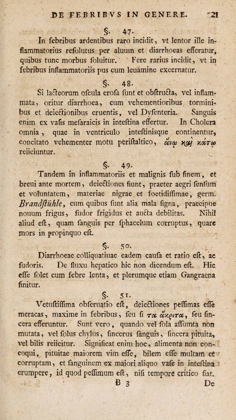 §• 47* In febribus ardentibus raro incidit, vt lentor ille in¬ flammatorius refolutus per aluum et diarrhoeas efferatur, quibus tunc morbus foluitur. Fere rarius incidit, vt in febribus inflammatoriis pus cum leuamine excernatur. §• 48* Si lacteorum ofcula erofa funt et obftru&a, vel inflam¬ mata, oritur diarrhoea, cum vehementioribus tormini¬ bus et deie&ionibus cruentis, vel Dvfenteria. Sanguis enim ex vafis mefaraicis in inteftina effertur. In Cholera omnia, quae in ventriculo inteftinisque continentur, concitato vehementer motu pfcriftaltico, x&f vAtgo reficiuntur. % . §• 49* i Tandem in inflammatoriis et malignis fub finem, et breui ante mortem, deie&iones fiunt, praeter aegri fenfiim et voluntatem, materiae nigrae et foetidiifimae, germ. Brandftiihle, cum quibus funt alia mala figna, praecipue nouum frigus, fudor frigidus et aucta debilitas. Nihil aliud eft, quam fanguis per fphacelum corruptus, quare mors in propinquo eft. Diarrhoeae .colliquatiuae eadem caufa et ratio eft , ac fudoris. De fluxu hepatico hic non dicendum eft. Hic effe folet cum febre lenta, et plerumque etiam Gangraena finitur. §• 5i. l' Vetuftiflima obferuatio eft, deieftiones peffimas effe meracas, maxime in febribus, feu fi roc olv^tTu, feu fin- cera efferuntur. Sunt vero, quando vel fola affumta non mutata, vel folus chylus, fincerus fanguis, fincera pituita, vel bilis reiicitur. Significat enim hoc, alimenta non con¬ coqui, pituitae maiorem vim effe, bilem effe multam et corruptam, et fanguincm ex maiori aliquo vafe in inteftina erumpere, id quod peffimum eft, nifi tempore critico fiat * B 3 De