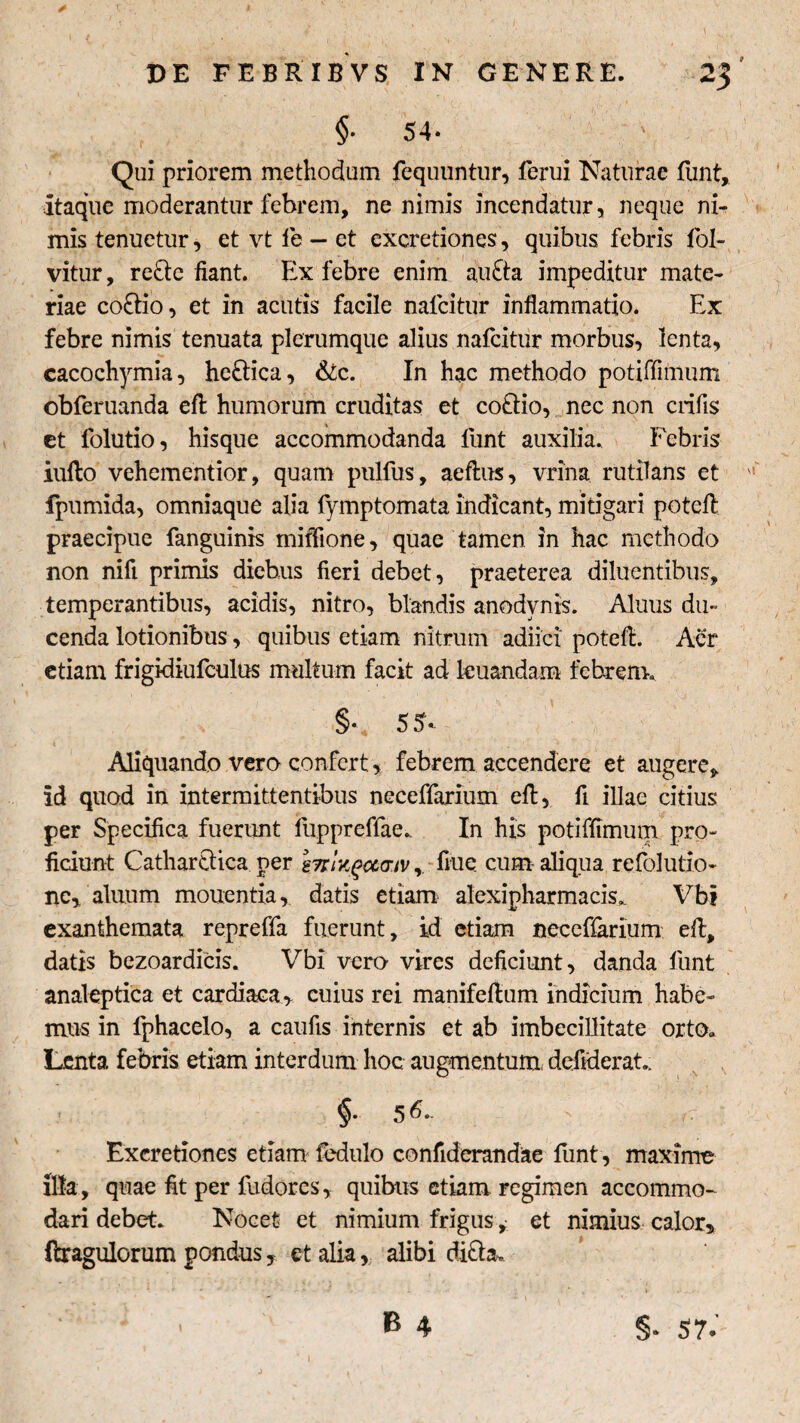 §■ 54- Qui priorem methodum fequuntur, ferui Naturae funt. Itaque moderantur febrem, ne nimis incendatur, neque ni¬ mis tenuetur, et vt fe - et excretiones, quibus febris fol- vitur, re&e fiant. Ex febre enim au£ta impeditur mate¬ riae co£tio, et in acutis facile nalcitur inflammatio. Ex febre nimis tenuata plerumque alius nafcitur morbus, lenta, cacochymia, he&ica, Sic. In hac methodo potiffimum obferuanda eft humorum cruditas et coftio, nec non crifis et folutio, hisque accommodanda lunt auxilia. Febris iullo vehementior, quam pulfus, aeftus, vrina. rutilans et fpumida, omniaque alia lymptomata indicant, mitigari poteft praecipue fanguinis miffione, quae tamen in hac methodo non nifi primis diebus fieri debet, praeterea diluentibus, temperantibus, acidis, nitro, blandis anodvnts. Aluus du¬ cenda lotionibus, quibus etiam nitrum adiici poteft. Aer etiam frigidiufculus multum facit ad leuandam febrem. §v 55'.. » ' , ' * 1 Aliquando vero confert, febrem accendere et augere, id quod in intermittentibus neceffarium eft, fi illae citius per Specifica fuerunt fuppreffae. In his potiffimum pro¬ ficiunt Cathar&ica. ner mr/^ccaiv, fiue cum aliqua re folutio- nc, aluum mouentia, datis etiam alexipharmacis. Vbt exanthemata repreffa fuerunt, id etiam neceffarium eft, datis bezoardicis. Vbi vero vires deficiunt, danda funt analeptica et cardiaca, cuius rei manifeftum indicium habe¬ mus in lphacelo, a caufis internis et ab imbecillitate orto. Lenta febris etiam interdum hoc augmentum, defiderat. §. 56. f- Excretiones etiam fedulo confiderandae funt, maxime Illa, quae fit per fudores, quibus etiam regimen accommo¬ dari debet. Nocet et nimium frigus, et nimius calor, ftragulorum pondus, et alia, alibi di&a. < B 4 §* 57.'