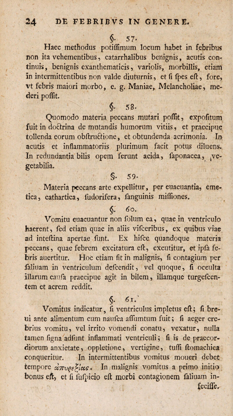 24 EE FEBRIBVS !N GENERE. §■ 5 7- Haec methodus potiffimum locum habet in febribus non ita vehementibus, catarrhalibus benignis, acutis con¬ tinuis , benignis exanthematicis, variolis, morbillis, etiam in intermittentibus non valde diuturnis, et fi fpes eft, fore, vt febris maiori morbo, e. g. Maniae* Melancholiae, me¬ deri poffit. §• 58» Quomodo materia peccans mutari poffit, expofitum fuit in doctrina de mutandis humorum vitiis, et praecipue tollenda eorum obftru&ione, et obtundenda acrimonia. In acutis et inflammatoriis plurimum facit potqs diluens. In redundantia bilis opem ferunt acida, faponacea, ve¬ getabilia. §• 59* Materia peccans arte expellitur, per euacuantia, eme¬ tica, cathartica, ludorifera, fanguinis mifflones. §. 6o. Vomitu euacuantur non folum ea, quae in ventriculo haerent, fed etiam quae in aliis vifceribus, ex quibus viae ad inteftina apertae funt. Ex hifce quandoque materia peccans, quae febrem excitatura eft, excutitur, et ipfa fe¬ bris auertitur. Hoc etiam fit in malignis, fi contagium per faliuam in ventriculum defcendit, vel quoque, fi occulta illarum caufia praecipue agit in bilem, illamque turgefcen- tem et acrem reddit. §. 6u Vomitus indicatur, fi ventriculus impletus eft; fi bre- ui ante alimentum cum naufea affumtum fuit; fi aeger cre¬ brius vomitu, vel irrito vomendi conatu, vexatur, nulla tamen figna adfunt inflammati ventriculi; fi is de praecor¬ diorum anxietate, oppletione, vertigine, tuffi ftomachica conqueritur. In intermittentibus vomitus moueri debet tempore ct7rvpetlcc,s * In malignis vomitus a primo initio bonus eA, et fi iufpicio eft morbi contagionem faliuam in- feciffe.