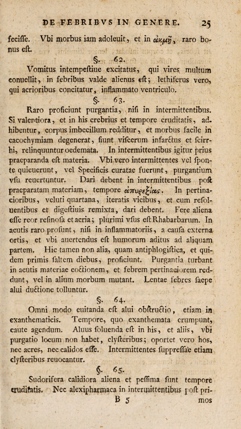 fcciffe. Vbi morbus iam adoleuit, et in , raro bo¬ nus eft. §. 62. Vomitus intempeftiue excitatus, qui vires multum conuellit, in febribus valde alienus eft; lethiferus vero, qui acrioribus concitatur, inflammato ventriculo. §• ^3* Pvaro proficiunt purgantia, 5nifi in intermittentibus. Si valentiora, et in his crebrius et tempore cruditatis, ad¬ hibentur , corpus imbecillum redditur, et morbus facile in cacochymiam degenerat, fiunt vifcerum infar&us et fcirr- hi, relinquuntur oedemata. In intermittentibus igitur judus praeparanda eft materia. Vbi vero intermittentes vel fpon~ te quieuerunt, vel Specificis curatae fuerunt, purgantium vfu reuertuntur. Dari debent in intermittentibus poli praeparatam materiam, tempore aitvqsfyccs. In pertina¬ cioribus, veluti quartana, iteratis vicibus, et cum refol- uentibus et digeftiuis remixta, dari debent. Fere aliena effe reor refinofa et acria; plurimi vfiis eftRhabarbarum. In acutis raro profunt, nifi in inflammatoriis, a caufa externa ortis, et vbi auertendus efl humorum aditus ad aliquam partem. Hic tamen non alia, quam antiphlogiftica, et qui¬ dem primis faltem diebus, proficiunt. Purgantia turbant in acutis materiae coctionem, et febrem pertinaciorem red¬ dunt , vel in alium morbum mutant. Lentae febres faepe alui du&ione tolluntur. 64. Omni modo euitanda efl alui obftruclio, etiam in exanthematicis. Tempore, quo exanthemata erumpunt, caute agendum. Aluus foluenda efi: in his, et aliis, vbi purgatio locum non habet, clyfteribus; oportet vero hos, nec acres, nec calidos effe. Intermittentes fuppreffa'e etiam clyfleribus reuocantur. §• . ^5* Sudorifera calidiora aliena et peffima funt tempore cruditatis. Nec alexipharmaca in intermittentibus pofi: pri- B 5 mos s