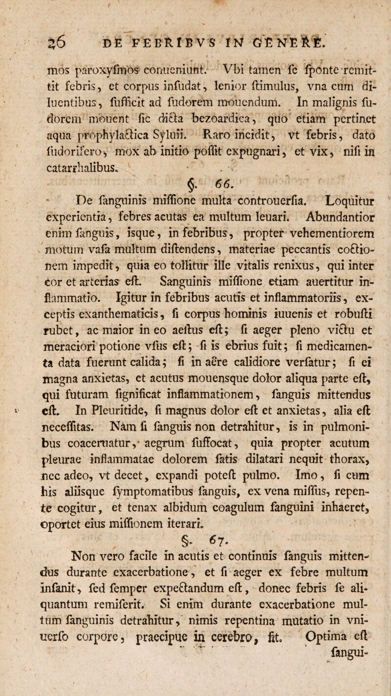 Z6 DE FEBRIBVS IN GENERE.  i _ ' I f i' mos paroxyimos conueniunt. Vbi tamen le fponte remit¬ tit febris, et corpus infudat, lenior ftimulus, vna cum di¬ luentibus, fufficit ad fudorem monendum. In malignis fu- dorcm monent fic dafta bezoardica, quo etiam pertinet aqua prophyla&ica Syluii. Pvaro incidit, vt febris, dato fudorifero-y mox ah initio poffit expugnari, et vix, nifi in catarrhalibus. $■ De fanguinis iniffione multa controuerfia. Loquitur experientia, febres acutas ea multum leuari. Abundantior enim fanguis, isque, in febribus, propter vehementiorem motum vafa multum diftendens, materiae peccantis coOdo¬ nem impedit, quia eo tollitur ille vitalis renixus, qui inter ior et arterias eft. Sanguinis miffione etiam auertitur in¬ flammatio. Igitur in febribus acutis et inflammatoriis, ex¬ ceptis exanthematicis, fi corpus hominis iuuenis et robufli rubet, ac maior ineo aeftus eft; fr aeger pleno viOu et meraciori potione vius eft; fi is ebrius fuit; fi medicamen¬ ta data fuerunt calida; fi in aere calidiore verfatur; fi ei magna anxietas, et acutus mouensque dolor aliqua parte eft, qui futuram fignificat inflammationem, fanguis mittendus eft. In Pleuritide, fi magnus dolor eft et anxietas, alia eft neceffitas. Nam fi fanguis non detrahitur, is in pulmoni¬ bus coaceruatury aegrum fuffocat, quia propter acutum pleurae inflammatae dolorem fatis dilatari nequit thorax, nec adeo, vt decet, expandi poteft pulmo. Imo, fi cum his aliisque fymptomatibus fanguis, ex vena miffus, repen¬ te cogitur, et tenax albidum coagulum fanguini inhaeret, oportet eius miffionem iterari. §- ^7* Non vero facile in acutis et continuis fanguis mitten¬ dus durante exacerbatione , et fi aeger ex febre multum infanit, fed femper expe&andum eft, donec febris fe ali¬ quantum remiferit. Si enim durante exacerbatione mul¬ tum fanguinis detrahitur, nimis repentina mutatio in vni- uerfo corpore, praecipue in cerebra, fit. Optima eft fangui-