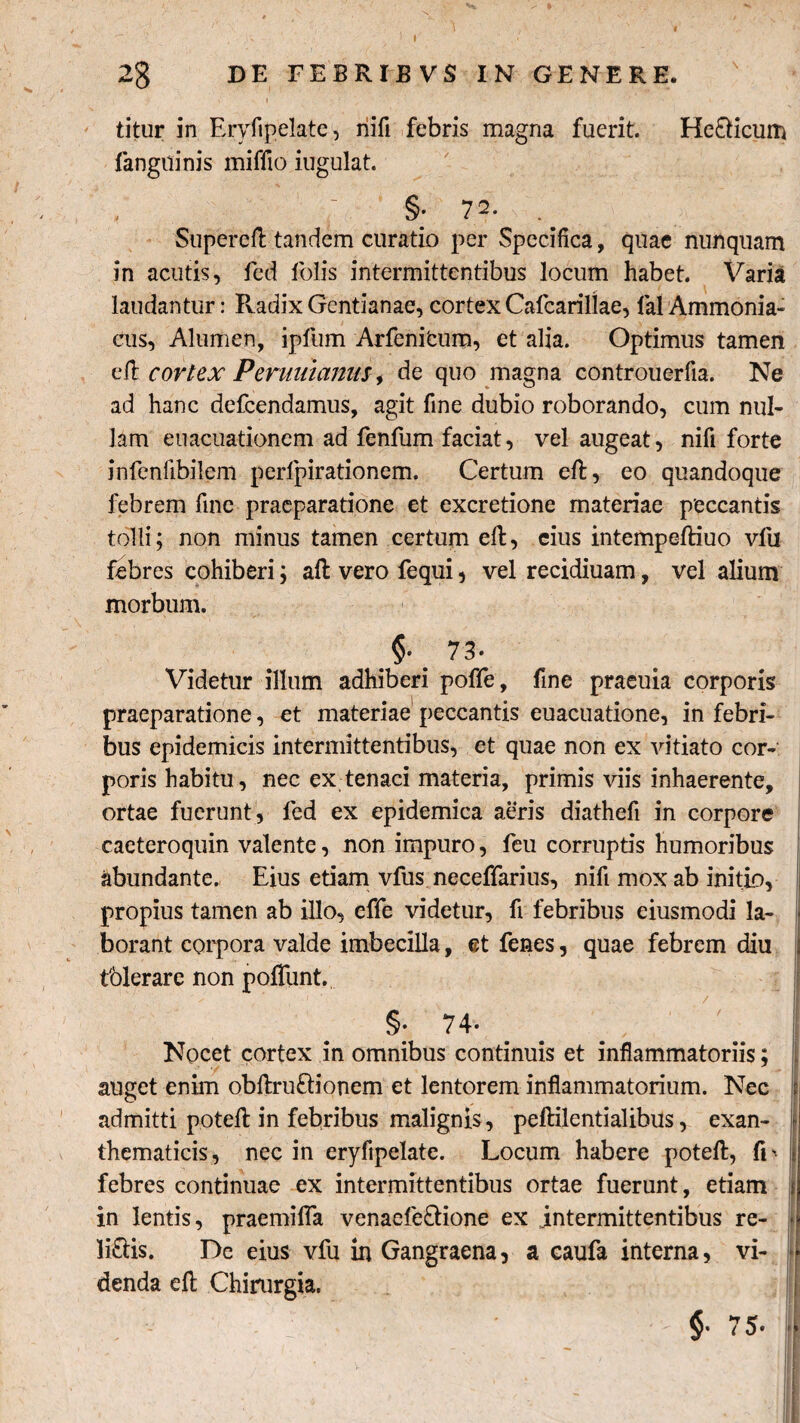 2g DE FEBRIBVS IN GENERE. v I • ' • titur in Eryfipelate, nifi febris magna fuerit. Helicum fanguinis miffio iugulat. §; 72. Supercd tandem curatio per Specifica, quae nunquam in acutis, fed folis intermittentibus locum habet. Varia laudantur: Pvadix Gentianae, cortex Cafcarillae, lal Ammonia- cus, Alumen, ipfum Arfenitum, et alia. Optimus tamen ed cortex Perutdanm i de quo magna controuerfia. Ne ad hanc defcendamus, agit fine dubio roborando, cum nul¬ lam euacuationem ad fenfum faciat, vel augeat, nifi forte infenlibilem perlpirationem. Certum ed, eo quandoque febrem fine praeparatione et excretione materiae peccantis tolli; non minus tamen certum ed, eius intempediuo vlii febres cohiberi; ad vero fequi, vel recidiuam, vel alium morbum. §* . 73' Videtur illum adhiberi poffe, fine praeuia corporis praeparatione, et materiae peccantis euacuatione, in febri¬ bus epidemicis intermittentibus, et quae non ex vitiato cor¬ poris habitu, nec ex tenaci materia, primis viis inhaerente, ortae fuerunt, fed ex epidemica aeris diathefi in corpore caeteroquin valente, non impuro, feu corruptis humoribus abundante. Eius etiam vfus neceffarius, nifi mox ab initio, propius tamen ab illo, effe videtur, fi febribus eiusmodi la¬ borant corpora valde imbecilla, et fenes, quae febrem diu i tblerare non pofliint. §. 74. Nocet cortex in omnibus continuis et inflammatoriis; i auget enim obdruftionem et lentorem inflammatorium. Nec i admitti poted in febribus malignis, pedilentialibus, exan- \ thematicis, nec in eryfipelate. Locum habere poted, fr j febres continuae ex intermittentibus ortae fuerunt, etiam t in lentis, praemifla venaefe&ione ex intermittentibus re- * littis. De eius vfu in Gangraena, a eaufa interna, vi- 1J denda ed Chirurgia. | pM? y - |j, * '' 75* ||