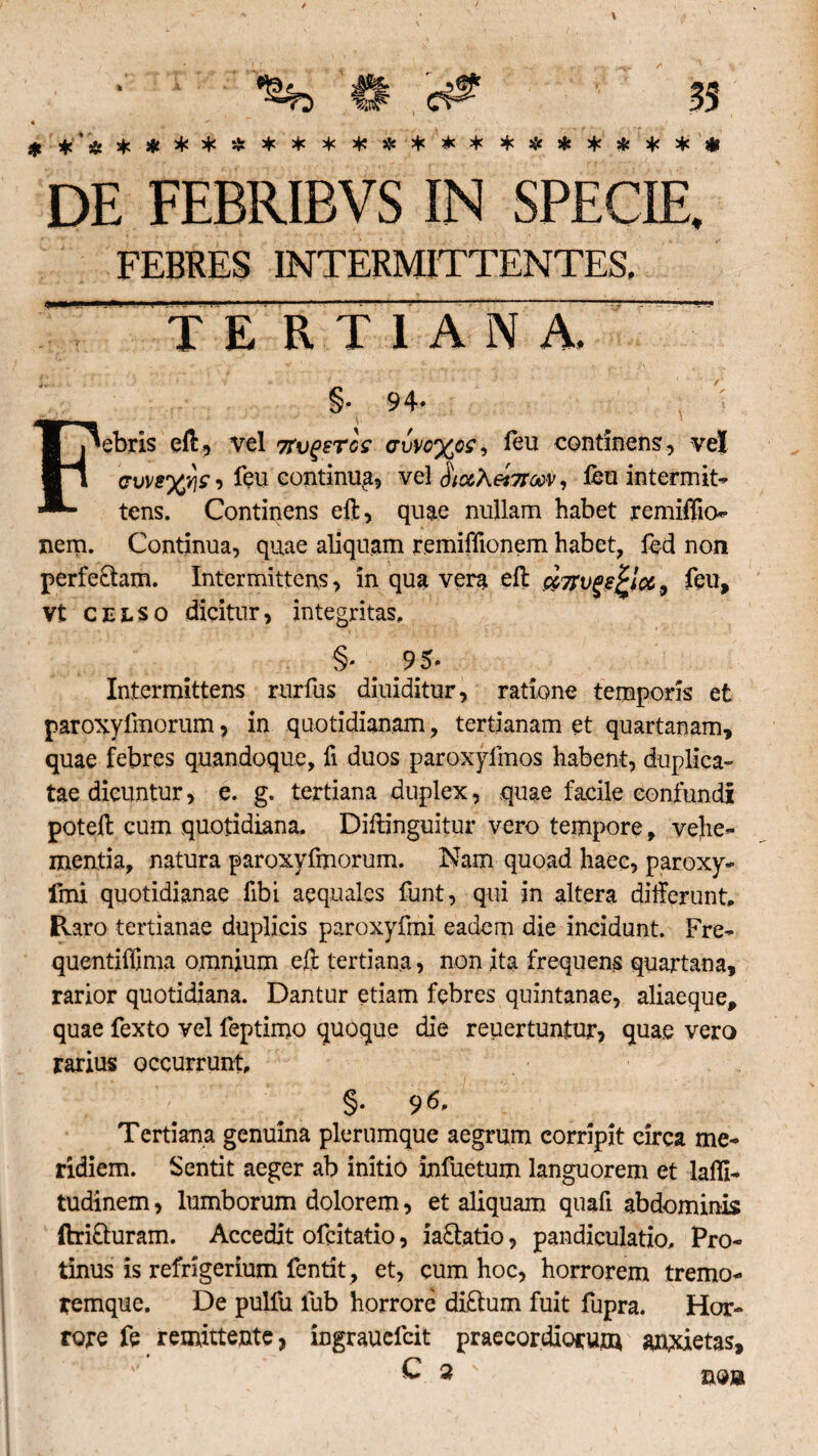 * *’,»£ *#**£*********#**#*** DE FEBRIBVS IN SPECIE. FEBRES INTERMITTENTES. TE R T 1 A N A.  §. 94* Febris eft, vel mgercc <rvvc%o£, feu continens, vel ffW8%vjsi feu continug, vel fliccXetTrati, feu intermit- tens. Continens eft, quae nullam habet remiflio- nem. Continua, quae aliquam remiffionem habet, fed non perfectam. Intermittens, in qua vera eft cc7rvgs£ic6, feu, Vt celso dicitur, integritas, §* # 95* Intermittens rurfus diuiditur, ratione temporis et paroxyfmorum, in quotidianam, tertianam et quartanam, quae febres quandoque, fi duos paroxyfmos habent, duplica¬ tae dicuntur, e. g. tertiana duplex, quae facile confundi poteft cum quotidiana. Diftinguitur vero tempore, vehe¬ mentia, natura paroxyfmorum. Nam quoad haec, paroxy- fmi quotidianae fibi aequales funt, qui in altera differunt, Pvaro tertianae duplicis paroxyfmi eadem die incidunt. Fre- quentiffima omnium eft tertiana, non ita frequens quartana, rarior quotidiana. Dantur etiam febres quintanae, aliaeque, quae fexto vel feptimo quoque die reuertuntur, quae vero rarius occurrunt, §. 96, Tertiana genuina plerumque aegrum corripit circa me¬ ridiem. Sentit aeger ab initio infletum languorem et lalli- tudinem, lumborum dolorem, et aliquam quafi abdominis ftri&uram. Accedit ofcitatio, ia&atio, pandiculatio. Pro¬ tinus is refrigerium fentit, et, cum hoc, horrorem tremo¬ remque. De pulfu fub horrore diftum fuit fupra. Hor¬ rore fe remittente, ingraucfcit praecordiorum anxietas, £ 3 no»