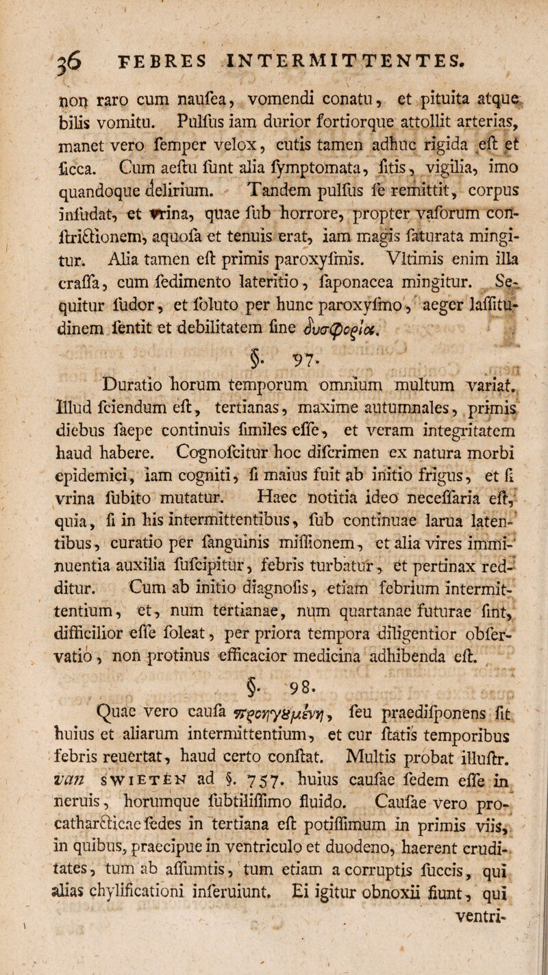 36 FEBRES INTERMITTENTES. non raro cum naufea, vomendi conatu, et pituita atque bilis vomitu. Pulfus iam durior fortiorque attollit arterias, manet vero femper velox, cutis tamen adhuc rigida eft et ficca. Cum aeftu funt alia fymptomata, fitis, vigilia, imo quandoque delirium. Tandem pulfus fe remittit, corpus inliidat, et frina, quae fub horrore, propter vaforum con- ftri£tionem, aquofa et tenuis erat, iam magis faturata mingi¬ tur. Alia tamen eft primis paroxyfmis. Vltimis enim illa craffa, cum ledimento lateritio, faponacea mingitur. Se¬ quitur fudor, et foluto per hunc paroxyimo, aeger laffitu- dinem fentit et debilitatem fine ducrtycgiot' §• 97* * Duratio horum temporum omnium multum variat. Illud fciendum eft, tertianas, maxime autumnales, primis diebus faepe continuis fimiles effe, et veram integritatem haud habere. Cognolcitur hoc diferimen ex natura morbi epidemici, iam cogniti, fi maius fuit ab initio frigus, et fl vrina fubito mutatur. Haec notitia ideo necefiaria eft, quia, fi in his intermittentibus, fub continuae larua laten¬ tibus, curatio per languinis miftionem , et alia vires immi¬ nuentia auxilia fufeipitur, febris turbatur , et pertinax red¬ ditur. Cum ab initio diagnofis, etiam febrium intermit¬ tentium, et, num tertianae, num quartanae futurae fuit, difficilior effe foleat, per priora tempora diligentior obfer- vatio, non protinus efficacior medicina adhibenda eft. §• 98. Quae vero caufa vrgcyjytijuiivyjT, feu praedilponens fit huius et aliarum intermittentium , et cur ftatis temporibus febris reuertat, haud certo conftat. Multis probat illuftr. va?i swiETfeK ad §. 757. huius caufae ledem effe in neruis , horumque fubtiliftimo fluido. Caufae vero pro- catharfticae ledes in tertiana eft potiffimum in primis viis, in quibus, praecipue in ventriculo et duodeno, haerent crudi¬ tates, tum ab alfumtis, tum etiam a corruptis fuccis, qui alias chylificationi inferuiunt. Ei igitur obnoxii flunt , qui ventri-