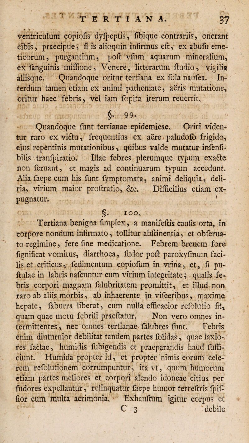 * v • *■ ... »>• ' , y ; ventriculum copiofis dyfpeptis, fibique contrariis, onerant cibis, praecipue, fi is alioquin infirmus efb, ex abufu eme¬ ticorum , purgantium, poft vfum aquarum mineralium, ex fanguinis miffione, Venere, litterarum ftudio, vigilia aliisque. Quandoque oritur tertiana ex fola naufea. In» terdum tamen etiam ex animi pathemate, aeris mutatione, oritur haec febris, vel iam fopita iterum reuertit. §* 99* Quandoque funt tertianae epidemicae. Oriri viden¬ tur raro ex viftu, frequentius ex aere paludofo frigido, eius repentinis mutationibus,, quibus valde mutatur infenfi- bilis tranfpiratio. Illae febres plerumque typum exacte non feruant, et magis ad continuarum typum accedunt. Alia faepe cum his funt fymptornata, animi deliquia,, deli¬ ria, virium maior proflratio,, &c. Difficilius etiam ex¬ pugnatur. 1 §. IQO. Tertiana benigna ftmplex, a manifefHs caufis orta, in corpore nondum infirmato, tollitur abftinentia, et obferua- to regimine, fere fine medicatione. Febrem breuem fore fignificat vomitus, diarrhoea, ludor poft paroxyfmum faci¬ lis et criticus, fedimentum copiofum in vrina, et, fi pu- ftulae in labris nafcuntur cum virium integritate; qualis fe¬ bris corpori magnam falubritatem promittit, et illud non raro ab aliis morbis, ab inhaerente in vifceribus, maxime hepate, faburra liberat, cum nulla efficacior refolutio fit, quam quae motu febrili praeftatur. Non vero omnes in¬ termittentes, nec omnes tertianae falubres funt. Febris enim diuturnior debilitat tandem partes folidas, quae laxio¬ res fatfae, humidis fubigendis et praeparandis haud fuffi- ciunt. Humida propter id, et propter nimis eorum cele¬ rem refolutionem corrumpuntur,, itavt, quum humorum etiam partes meliores et corpori alendo idoneae citius per fudores expellantur, relinquatur faepe humor terreftris fpil- fior cum multa acrimonia. Exhauftum igitur corpus et C 3 debile