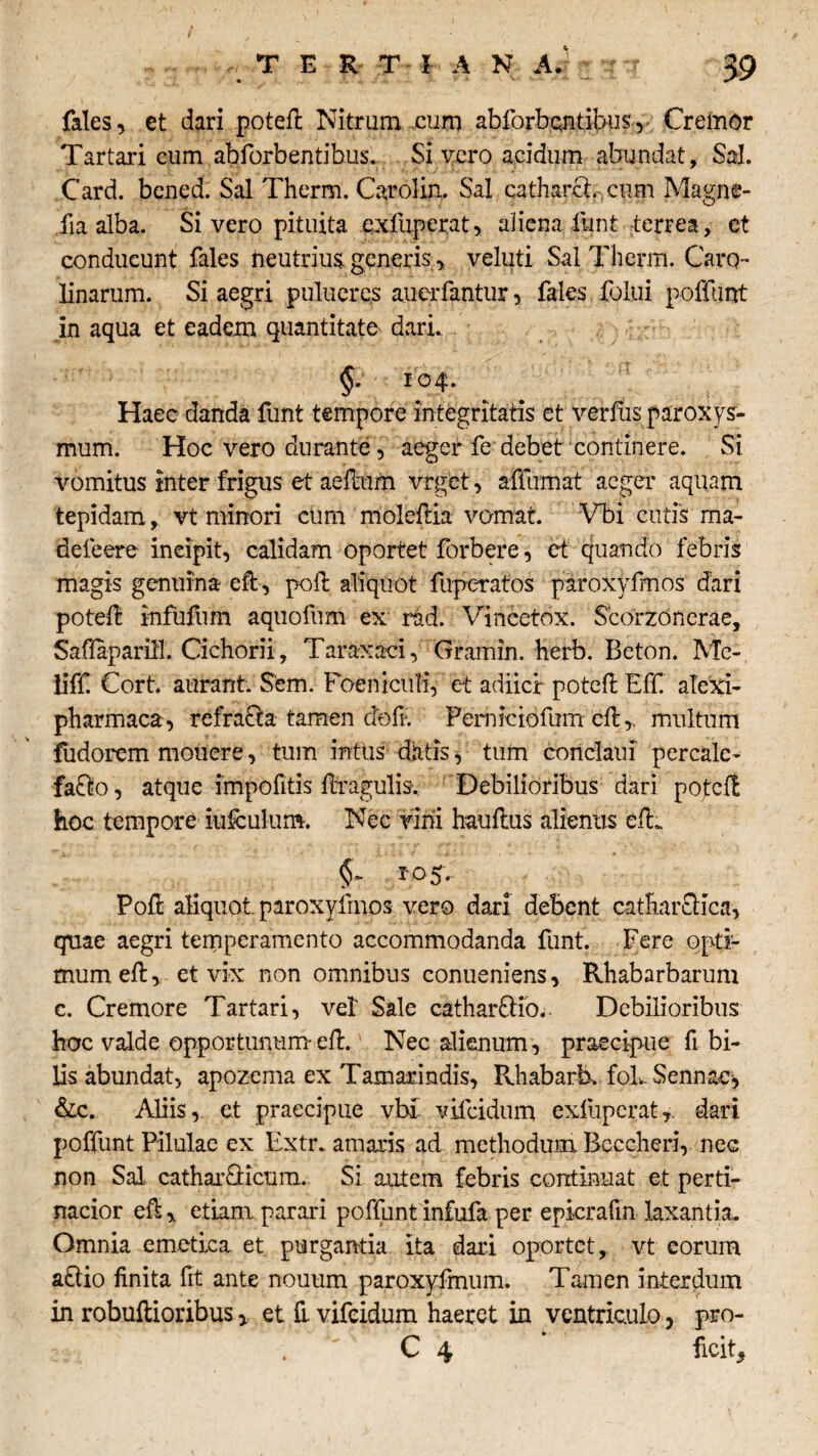 fales, et dari potefl Nitrum cum abforbcntibus, Creinor Tartari cum abforbentibus. Sivero acidum abundat. Sal. Card. bened. Sal Therm. Carolin. Sal catharcl.- cum Magne- fia alba. Si vero pituita exfnperat, aliena funt terrea, et conducunt fales neutrius, generis > veluti Sal Therm. Caro- linarum. Si aegri pulueres auerfantur, fales foliii poffunt in aqua et eadem quantitate dari.. §. 104. Haec danda funt tempore integritatis et verfus paroxys¬ mum. Hoc vero durante, aeger fe debet continere. Si. vomitus inter frigus et aefeum vrget, affirmat aeger aquam tepidam, vt minori cum moleftia vomat. Vbi cutis ma- defeere incipit, calidam oportet forbere, et quando febris magis genuina efl, pofb aliquot fuperatos paroxyfmos dari poteft infufum aquofum ex rad. Vincetox. Scorzonerae, Saflapariff. Cichorii , Taraxavi, Gramin. herb. Beton. Mc- liff Cort. aurant. Sem. Foeniculi, et adiicr potefl Eff. atexi- pharmaca , refracta tamen ctofi:. Perniciofum cfl,, multum fudorem mouere, tum intus datis, tum conclaui percale^ fa£k>, atque impofitis flragulis-. Debilioribus dari potefl hoc tempore iufculum. Nec vini hauflus alienus efL Pofl aliquot paroxyfmos vero dari debent catharftica, quae aegri temperamento accommodanda funt. Fere opti¬ mum efl, et vix non omnibus conueniens, Rhabarbarum c. Cremore Tartari, vel' Sale cathar&io. Debilioribus hoc valde opportunum-efl. Nec alienum , praecipue fi bi¬ lis abundat, apozema ex Tamarindis, Rhabarb. foLSennae* &c. Aliis, et praecipue vbi' vifeidum exfiipcrat,. dari poffunt Pilulae ex Extr.. amaris ad methodum Bcccheri, nec non Sal, catharGicum. Si autem febris continuat et perti¬ nacior efl ,, etiam parari poffunt infufa per epicrafin laxantia. Omnia emetica et purgantia ita dari oportet, vt eorum aclio finita fit ante nouum paroxyfmum. Tamen interdum in robuflioribus y et fi vifeidum haeret in ventriculo, pro- C 4 * ficit*