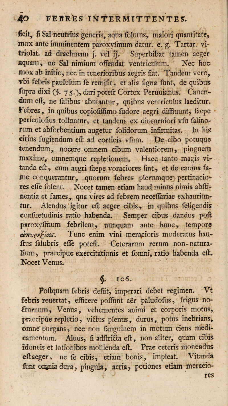 ficit, fi Sal neutrius generis, aqua folutns, maiori quantitate, mox ante imminentem paroxylmum datur, e. g. Tartar. vi- triolat. ad drachmam j. vel ij. Superbibat tamen aeger aquam, ne Sal nimium offendat ventriculum. Nec hoc mox ab initio, nec in tenerioribus aegris fiat. Tandem vero, vbi febris paululum le remifit, et alia figna funt, de quibus fupra dixi 0. 75.3, dari poteft Cortex Peruuianiis. Canen¬ dum eff, ne falibus abutantur, quibus ventriculus laeditur. Febres, in quibus copiofiffimo ludor e aegri diffluunt, faepe periculofius tolluntur, et tandem ex diuturniori vfu falino- rum et abforbentium augetur folidorum infirmitas. In his citius fugiendum eft ad corticis vfum, De cibo potuque tenendum, nocere omnem cibum valentiorem, pinguem maxime, omnemque repletionem. Haec tanto magis vi¬ tanda ell, cum aegri faepe voraciores iint, et de canina fa¬ me conquerantur, quorum febres plerumque/ pertinacio¬ res effe folent. Nocet tamen etiam haud minus nimia abfti- nentia et fames, qua vires ad febrem neceffariae exhauriun¬ tur. Alendus igitur ell aeger cibis, in quibus feligendis confuetudinis ratio habenda. Semper cibus dandus pofl paroxylmum febrilem, nunquam ante hunc, tempore ccTtvee&ot'?* Tunc enim vini meracioris moderatus hau- fbas falubris effe poteft. Ceterarum rerum non-natura¬ lium, praecipue exercitationis et fomni, ratio habenda efh Nocet Venus. §. rofi. Poffquam febris defiit, imperari debet regimen. Vt febris reuertat, efficere poliunt aer paludofus, frigus no- Chirnum, Venus, vehementes animi et corporis motus, praecipue repletio, virius plenus, durus, potus inebrians, omne purgans, nec non fanguinem in motum ciens medi¬ camentum. Alnus, fi adfiri&a efi:, non aliter, quam cibis idoneis et lotionibus mollienda ell. Prae ceteris monendus efi:aeger, ne fe cibis, etiam bonis, impleat. Vitanda funt onaniadura, pinguia, acria, potiones etiam meracio¬ res