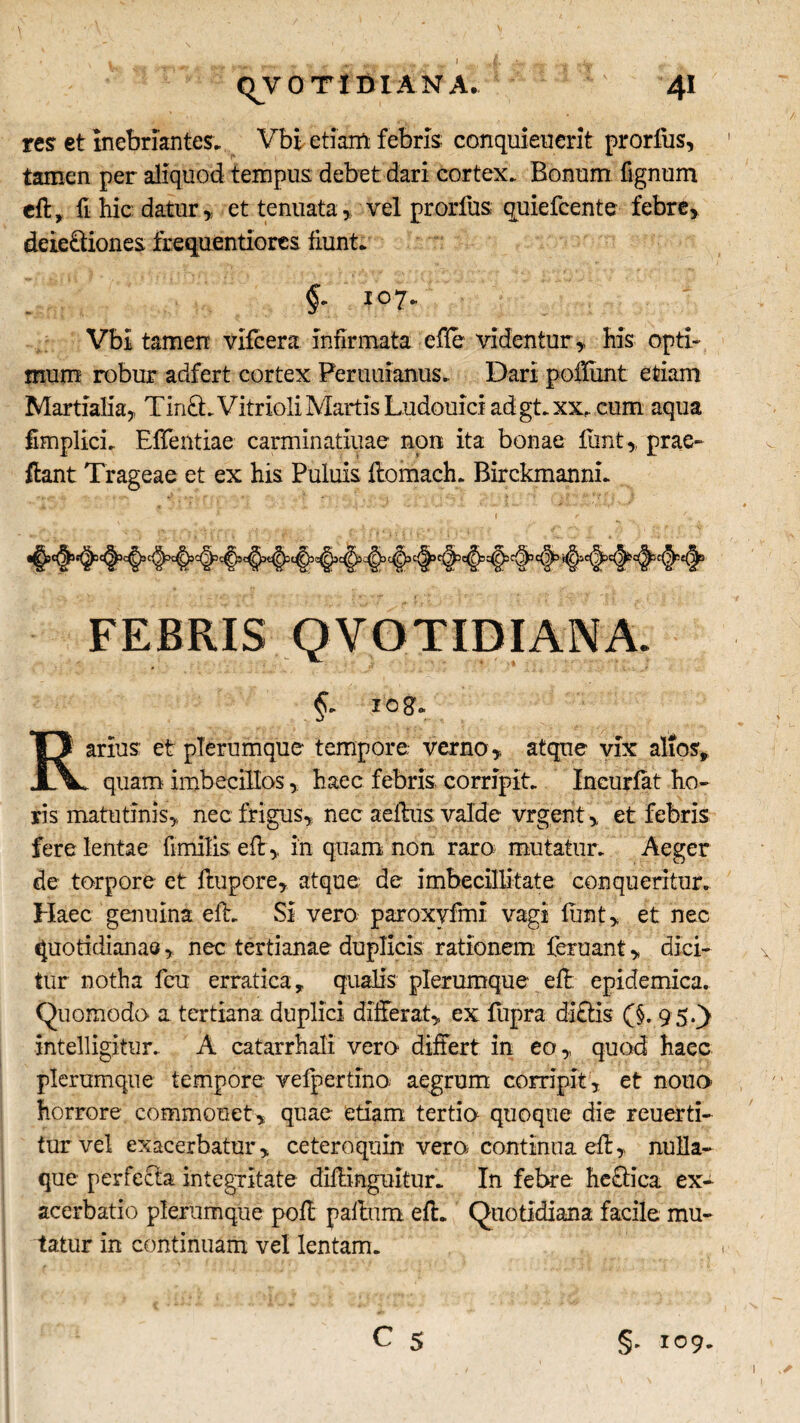 qVOTlDIANA, 4* res et inebriantes. Vbi etiam febris conquieuerit prorfus, tamen per aliquod tempus debet dari cortex. Bonum fignum ed, fi hic datur , et: tenuata , vel prorfus quiefcente febre, deie&iones frequentlores fiunt. §. 107. Vbi tamen vifcera infirmata effe videntur , his opti¬ mum robur adfert cortex Pemuianus. Dari podiint etiam Martialia, Tin&.Vitrioli Martis Ludouici ad gt.xx, cum aqua fimplici. Eflentiae carminatiuae non ita bonae dint, prae¬ dant Trageae et ex his Puluis domach. Birckmanni. FEBRIS QVOTIDIANA. §» IO g. Rarius et plerumque tempore verno, atque vix alios, . quam imbecillos, haec febris corripit. Incuriat ho¬ ris matutinis, nec frigus, nec aedus valde vrgent, et febris fere lentae fimilis ed, in quam non raro mutatur. Aeger de torpore et ftupore, atque de imbecillitate conqueritur. Haec genuina ed. Si vero, paroxvfmi vagi funt, et nec quotidianae, nec tertianae duplicis rationem leruant, dici¬ tur notha feu erratica, qualis plerumque ed: epidemica. Quomodo a tertiana duplici differat, ex fupra didis (§. 9 5.) intelligitur. A eatarrhali vero differt in eo, quod haec plerumque tempore velpertino aegrum corripit, et nono horrore commonet, quae etiam tertio quoque die reuerti- tur vel exacerbatur, ceteroquin vero continua ed, nulla¬ que perfecta integritate didingnitiir. In febre hectica ex¬ acerbatio plerumque pod padum ed. Quotidiana facile mu¬ tatur in continuam vel lentam. C 5 §. 109.