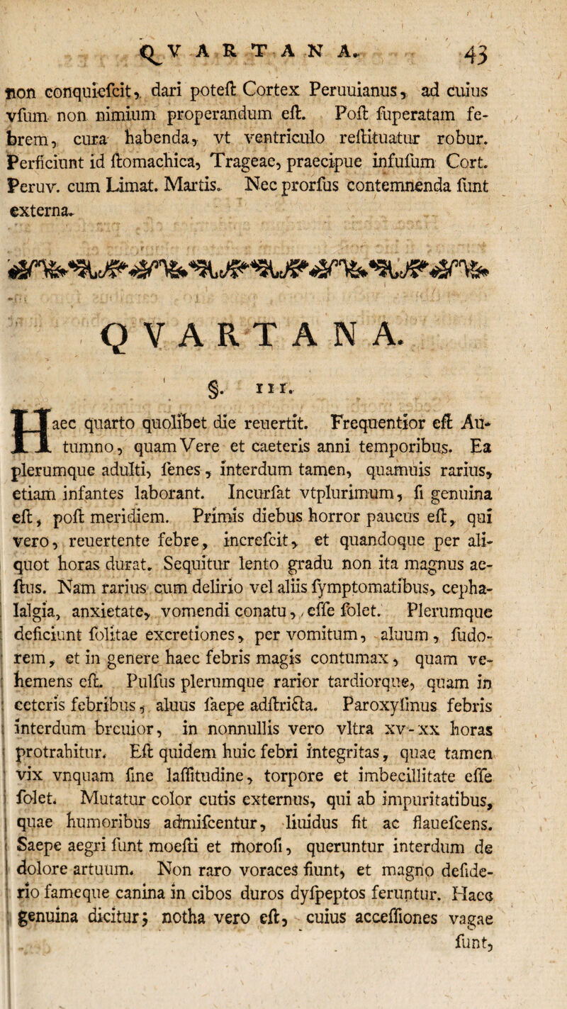 non conquiefcit,. dari poteft Cortex Peruuianus * ad cuius vfum non nimium properandum ell. Poli fuperatam fe¬ brem, cura habenda, vt ventriculo relikuatur robur. Perficiunt id ftomachica, Trageae, praecipue infulum Cort Peruv. cum Limat. Martis. Nec prorfus contemnenda funt externa. QVARTANA. §• 11 r, aec quarto quolibet die reuertit. Frequentior efl Au¬ tumno, quam Vere et caeteris anni temporibus. Ea plerumque adulti, lenes, interdum tamen, quamuis rarius, etiam infantes laborant. Incurfat vtplurimum, fi genuina effc , poli meridiem. Primis diebus horror paucus ell , qui vero, reuertente febre, increfcit, et quandoque per ali¬ quot horas durat. Sequitur lento gradu non ita magnus ae- ftus. Nam rarius cum delirio vel aliis fymptomatibus, cepha¬ lalgia, anxietate, vomendi conatu,, effe folet. Plerumque deficiunt folitae excretiones, per vomitum, alnum, fudo- rem, et in genere haec febris magis contumax, quam ve¬ hemens elL Pullus plerumque rarior tardiorque, quam in ceteris febribus, aluus fiaepe adltrifta. Paroxyfmus febris interdum breuior, in nonnullis vero vitra xv-xx horas protrahitur. Eft quidem huic febri integritas, quae tamen vix vnquam fine laffitudine, torpore et imbecillitate efle folet. Mutatur color cutis externus, qui ab impuritatibus, quae humoribus admifeentur, liuidus fit ac flauelcens. Saepe aegri funt modii et morofi, queruntur interdum de dolore artuum. Non raro voraces fiunt, et magno defide- rio fameque canina in cibos duros dyfpeptos feruntur. Hacc genuina dicitur; notha vero eft, cuius acceffiones vagae funt.