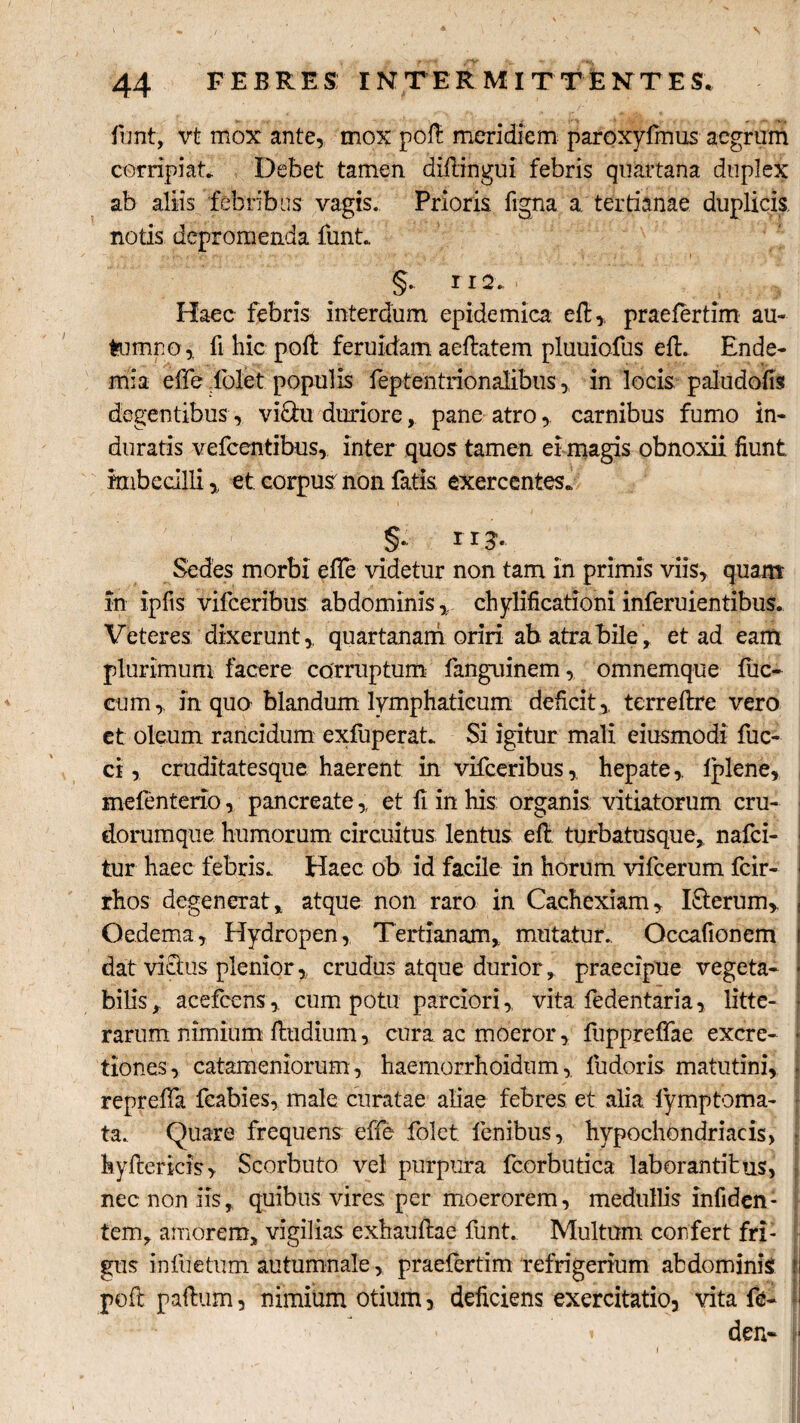 funt, vt mox ante, mox poli: meridiem paroxyfinus aegrum corripiat* Debet tamen difiingui febris quartana duplex ab aliis febribus vagis. Prioris figna a. tertianae duplicis, notis depromenda lunt.. §. 112 * Haec febris interdum epidemica eft,, praefertim au¬ tumno, fi hic poft feruidam aeftatem pluuiofus eft. Ende- mia effe iblet populis feptentrionalibus, in locis paludofis degentibus, vi&u duriore, pane atrocarnibus fumo in¬ duratis vefcentibus, inter quos tamen ei magis obnoxii fiunt imbecilli, et corpus non fatis exercentes* §.; 113. Sedes morbi effe videtur non tam in primis viis, quam in ipfis vifceribus abdominis, chylificationi inferuientibus. Veteres dixerunt,, quartanam oriri ab atra bile, et ad eam plurimum facere corruptum fanguinem, omnemque fuc- cum, in quo blandum lymphaticum deficit,, terreftre vero et oleum rancidum exfuperat* Si igitur mali eiusmodi fuc- ci, cruditatesque haerent in vifceribus, hepate,. Iplene, mefenterio, pancreate,, et fi in his organis vitiatorum cru- dorumque humorum circuitus lentus eft turbatusque, nafei- tur haec febris* Haec ob id facile in horum vifcerum fcir- I rhos degenerat, atque non raro in Cachexiam, I&erum, j Oedema, Hydropen, Tertianam, mutatur.. Occafionem i dat vicius plenior ,„ crudus atque durior, praecipue vegeta¬ bilis, acefcens, cum potu parciori, vita fedentaria, litte¬ rarum nimium fiudium, cura ac moeror, fuppreffae excre- * tiones, catameniorum, haemorrhoidum,. fudoris matutini, repreffa fcabies, male curatae aliae febres et alia lymptoma- ta.. Quare frequens effe folet. lenibus,, hypochondriacis, kyftericis, Scorbuto vel purpura fcorbutica laborantibus, nec non iis, quibus vires per moerorem, medullis infiden- tem, amorem, vigilias exhauftae funt. Multum confert fri¬ gus infuetum autumnale, praelertim refrigerium abdominis ?! poft paftum, nimium otium, deficiens exercitatio, vita fe- (i i den- ■ i