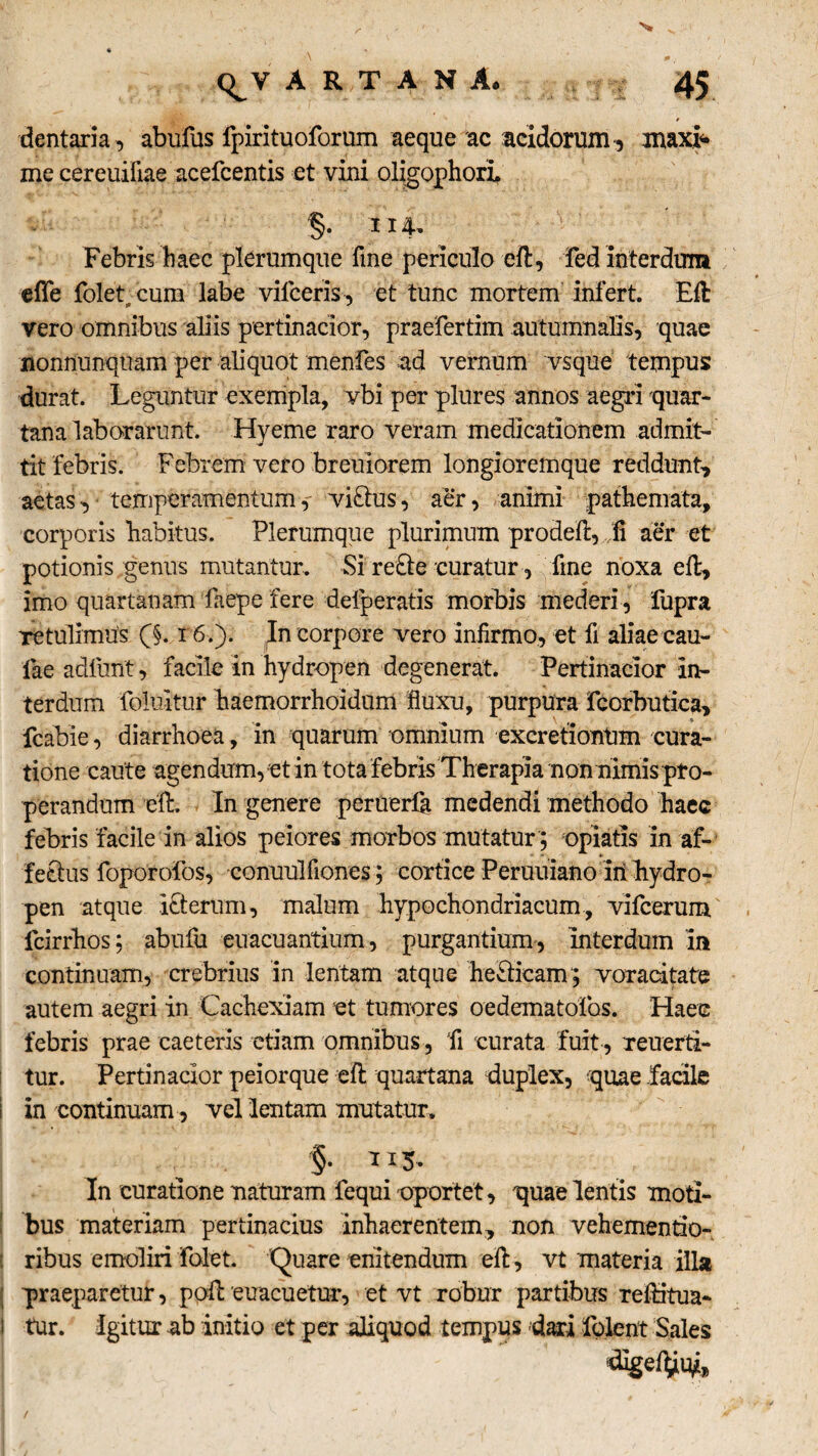 s <^V A R T A N A. 45 dentaria , abufus fpirituoforum aeque ac acidorum , maxi* me cereuifiae acefcentis et vini oligophori. §• 114' Febris haec plerumque fme periculo eft, fed interdum effe foletacum labe viiceris, et tunc mortem infert. Eft vero omnibus aliis pertinacior, praefertim autumnalis, quae nonnunquam per aliquot menfes ad vernum vsque tempus durat. Leguntur exempla, vbi per plures annos aegri quar¬ tana laborarunt. Hyeme raro veram medicationem admit¬ tit febris. Febrem vero breuiorem longioremque reddunt, aetas, temperamentum,- viftus, aer, animi pathemata, corporis habitus. Plerumque plurimum prodeft,, fi aer et potionis genus mutantur. Si re£le curatur, fme noxa eft, imo quartanam faepe fere defperatis morbis mederi, fupra Tetulimus 0. r6.). In corpore vero infirmo, et fi aliae cau¬ lae adfurit, facile in hydropen degenerat. Pertinacior in¬ terdum foluitur haemorrhoidum fluxu, purpura fcorbutica, fcabie, diarrhoea, in quarum omnium excretionUm cura¬ tione caute agendum, et in tota febris Therapia non nimis pro¬ perandum eft. In genere peruerfa medendi methodo haec febris facile in alios peiores morbos mutatur; opiatis in af¬ fectus foporofos, conuulfiones; cortice Peruuiano iri hydro¬ pen atque icterum, malum hypochondriacum, vifcerum Icirrhos: abufu euacuantium, purgantium, interdum in continuam, crebrius in lentam atque helicam ; voracitate autem aegri in Cachexiam et tumores oedematoibs. Haec febris prae caeteris etiam omnibus, fi curata fuit , reuerti- tur. Pertinacior peiorque eft quartana duplex, quae fadle i in continuam , vel lentam mutatur. In curatione naturam fequi oportet, quae lentis moti- bus materiam pertinacius inhaerentem, non vehementio- ; ribus emoliri folet. Quare enitendum eft, vt materia illa praeparetur, poft euacuetur, et vt robur partibus reftitua- I tur. igitur ab initio et per aliquod tempus dari folent Sales /