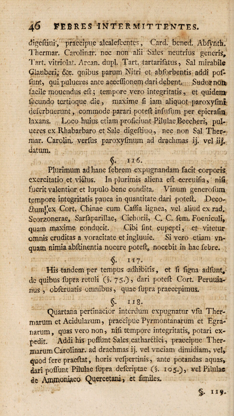 tffgeiHui';, praecipue alcalefcentes, Card. bened. Abfyfith. Thermar. Carolinar. nec non ' alii ‘Sales neutrius generis, Tart. vitriolat. Arcan. dupl. Tart. tartarifatus, Sal mirabile Glauberi; &c. quibus parum Nitri et abforbentis addi pof- funt, qui ■puluer.es ante acceffionem dari debent.. Sudor non facile mouendus eft; tempore vero integritatis,, et quidem fecundo tertio,que die, maxime fi iam aliquot paroxyfmi deferbuerunt , commode parari poteft infufum per epicrafin laxans.. Loco huius etiam proficiunt Pilulae Beccheri, pul- neres ex Rhabarbaro et Sale digeftiuo, nec non Sal Ther¬ mar. Carolin.. verfus paroxyfimim ad drachmas ij. vel iij. datum.. §. 11 6. Plurimum ad hanc febrem expugnandam facit corporis exercitatio et viQus. In plurimis aliena eft cereuifia, nili fuerit valentior et lupulo bene condita. Vinum generofum tempore integritatis pauca in quantitate dari poteft. Deeo- £tum^ex Cort. Chinae cum Caffia lignea, vel aliud ex rad, Scorzonerae, Sarfaparillae, Cichorii, C. C fiem. Foenieuli, quam maxime conducit. Cibi fint eupepti, et vitetur omnis cruditas a voracitate et ingluuie. Si vero -etiam yn~ quam nimia abilinentia nocere poteft, nocebit in hac febre. §• 117* His tandem per tempus adhibitis, et fi ‘ligna adfunt, de quibus fupra retuli (§. 75.), dari poteft Cort. Peruuia- iius , obferuatis omnibus, quae fupra praecepimus. §. ii 8. Quartana pertinacior interdum expugnatur vfii Ther¬ marum et Acidularum, praecipue Pyrmontanarum et Egra- narum, quas vero non, nifi tempore integritatis, potari ex¬ pedit. Addi his poflunt Sales cathar£licl , praecipue Ther¬ marum Carolinar. ad drachmas ij. vel vnciam dimidiam, vel, quod fere praedat, horis velpertinis, ante potandas aquas, dari pofiimt Pilulae fupra deferiptae (§. 105.), vel Pilulae de Quercetani, et fimiles. §. 11^