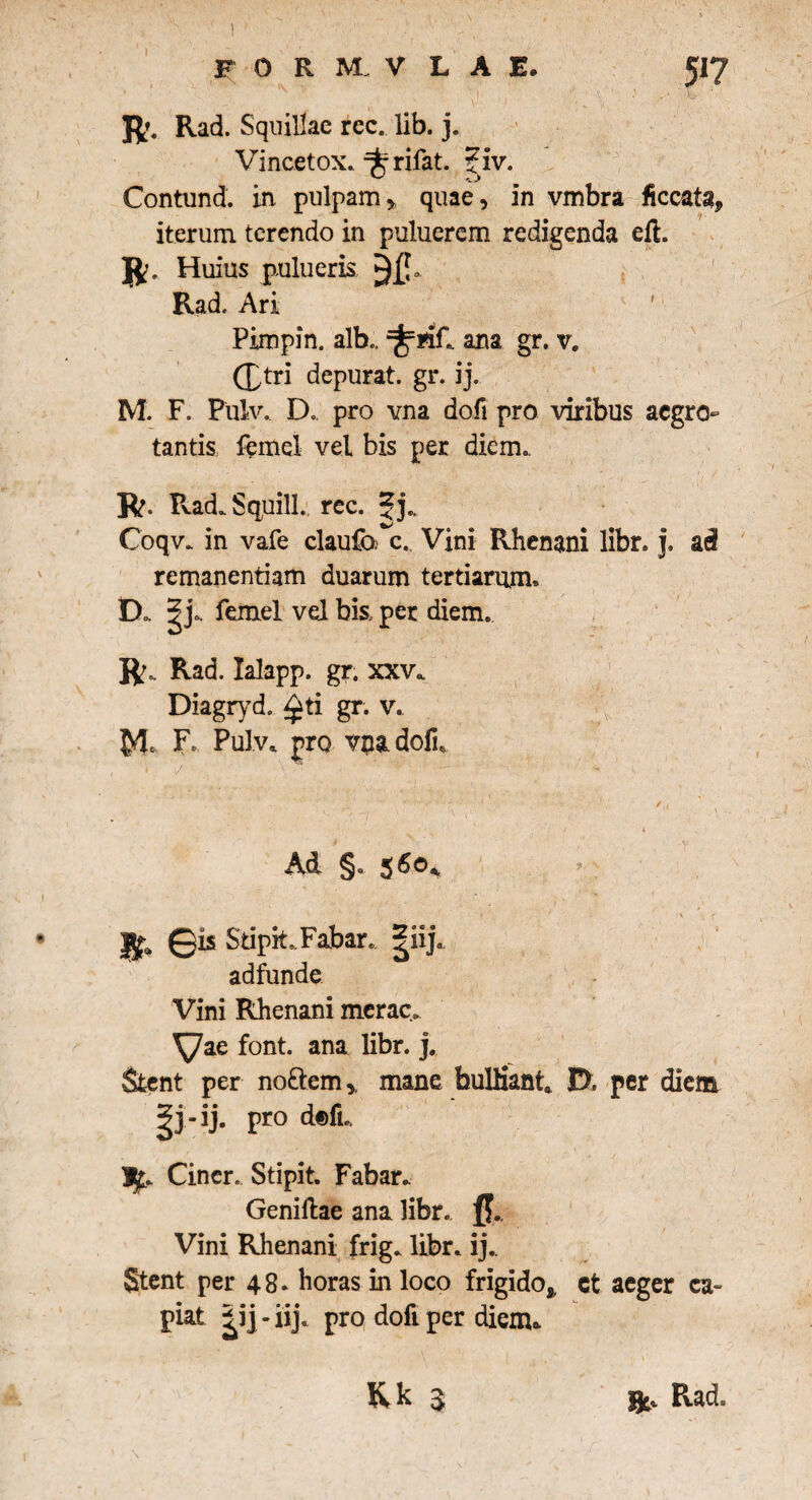 F 0 R M V L A E. • N > • ' R. Rad. Squillae ree. lib. j. Vincetox. qfcfrifat. ?iv. Contund. in pulpam * quae, in vmbra ficcat^ iterum terendo in puluerem redigenda eft. R. Huius pulueris Rad. Ari Pimpin. alb., ana gr. v. (£tri depurat, gr. ij. M. F. Pulv. D. pro vna dofi pro viribus aegro¬ tantis femel vel bis per diem». R. Rad.Squill., rec. Jj., Coqv. in vafe claufo c. Vini Rhenani libr. j. a i remanentiam duarum tertiarum» D. |j. femel vel bk per diem. • , ■ 1 .. < , i “ . / R. Rad. lalapp. gr. xxv. Diagryd.. £ti gr. v. M» F* Pulv* pro vnadofi* - Ad §. $6ok *» ' j$ja ©is SdpitFabar. giij. adfunde Vini Rhenani merae, font. ana libr. j. Stent per no&em,, mane bulliant* 0. per diem -ij. pro d©fL |Cincr. Stipit. Fabar.. Genillae ana libr. Vini Rhenani frig. libr. ij.. Stent per 48. horas in loco frigido* ct aeger ca- piat |ij-iij. pro dofi per diem».