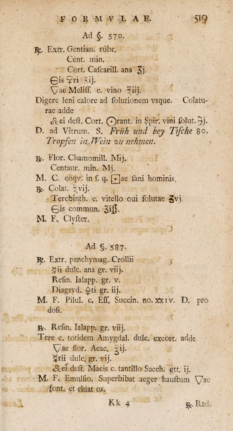 F 0 R M -.V -X A B. »■ » / '*J' •K ' r . 5i9 Ad §. 570, I52. Extr. Gentian. rubr. Cent. min. Cort. Cafcarill. ana \/ae Meliff. c. vino giij. Digere leni calore ad folutionern vsque. Colatu¬ rae adde cPcei deft. Cort. Qrant. in Spir. vini folut. D. ad Vitrum. S. Frifk und bey Ttfche 8 o* Tropfen in JVein zu nehmen* Flor. Chamomill. .Mi}* Cenfaur. min. Mj. V. C. qoqv. in f. q. [T]ae fani hominis. Colat, gvij. • Terebinth. c. vitello oui folutae 3v,i. 0is commun. SiiJ M. F, Clyfter. Ad §. 587- R. Extr. panchymag. Crollii , 5}ii dulc. ana gr. viij. Refm. Ialapp. gr. v. Diagrvd. &ti gr. iij. M. F. PiluL c. Eff. Succin, no.xxiv. D. pro doft. jR. Refm. Ialapp-. gr. viij. Tere c. totidem Amygdal. dulc. excort. adde 'Cae flor. Acac. ^ij. $rii dulc. gr. vij. c°cei dcfl. Macis c. tantillo Sacch. gtt. ij. M. F. Emulfro. Super bibat aeger hauftum '{/ae . font, et eluat o£.