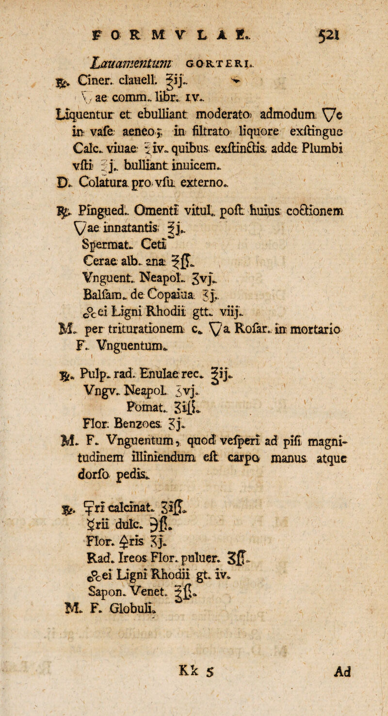 Lauamentum gorteri.. Ciner. clauell. ■i ae conuiu libr; iv.. n liquentur et: ebulliant: moderato) admodum: in vafe aeneo ,, in filtrato liquore exftingue Cale., viuae piv.. quibus exilin&is adde Plumbi vfti • j„ bulliant inuieem.. ■» D. Colatura, pro vfii externo.. Pingued.. Omenti vilui., pofl huius coQionem yae innatantis 3je, Spermat. Ceti** Cerae alb. ana Vnguent.. NeapoL gvjL Balfam. de Copaiua J j., c°cei Ligni Rhodii gtt. viij.. M* per triturationem c. a Rofar. iir mortario F. Vnguentunu i Pulp. rad. Enulae rec„ 5?ij#, Vngv.. NeapoL <vj. Fomat.. SiiL Flor: Benzoes. Zb M* F. Vnguentum, quod' vefperi ad pifi magni¬ tudinem illiniendum eil carpo manus atque dorfo pedis, g&. ^pricaldnaL grii dulc. Flor, ^ris Zb Rad. Ireos Flor, puluer. 0°cei Ligni Rhodii gt. iv. Sapon.. Venet M F. Globuli*