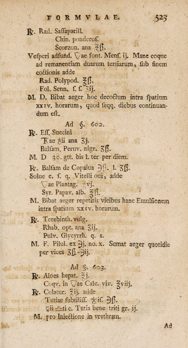 / C R* RacL Saflaparili Chin. pondcrofi. Scorzon. ana Vefpcri adfund. ^ae font. Menfi ij. Mane coque ad remanendam duarum tertiarum * fub finem co&ionis adde Rad. Polypodv FoL Semu fi fi M. D. Bibat aeger hoc deco£him intra fipatium xxiv. horarum, quod fieqq. diebus continuan¬ dum elL Ad §„ 602. R. Elfi Succini TCae cii ana 3f* Balfiam. Peruv. nigr. sfi- M. D 30. gtt. bis 1. ter per diem. R. Balfiam de Copaiua h Sfi- Solue c, fi q. Vitelli aut, adde ae Plantag. :?vp Syr. Papav. alb*. ^{1. M* Bibat aeger repetitis vicibus hanc Emulfionem intra fipatium xxiv. horaruixu R. Terebinth. yulg. Rhab.. opt.. ana Jrp Pulv. Glycyrrh. q. s. M. F. PiluL ex no. x. Sumat aeger quotidie per vices Sf* - Ad §. 6 0-3.. R. Aloes,hepat. gj, Coqv. in \/as Cale. viv. ^viij0 R. Colatur, pd}. adde Tutiae fubtilififi %'ifi 35* ii r°~ti c. Tutia bene triti gr. ij, M, . pro Inie&ione in vrethranu