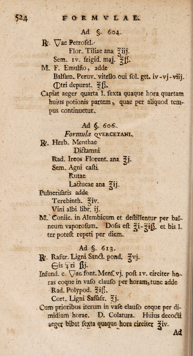 * 524 F 0; R M V L. A. Ei. I ' ' i , , Ad §.. 604.. \/ac PetrofeL Flor.. Tiliae ana |iij.. Sem.. rv.. frigid. maj. M.. F. Emulfto, adde Balfarn*, Peruv./vitello, oui fol.. gtt». iv -vj- vilj, fl)tri depurat ^(5. Capiat aeger quarta L fexta quaque hora, quartam huius potionis partem y, quae, per aliquod tem¬ pus continuetur* Ad §. 606,. Formula qvercetaki^ ]^3 Hcrb. Menthae; 4>i£hmni Rad. Ircos Florent., an a. ^ j„. Sem. Agni cadi Rutae Laducae ana ^ij, Fulueriiatis adde Terebinthe ^iv. Vini albi libr. ij. M./ Coniic. in Alembicum et deMlIentur per bali¬ neum. vaporofum». Dofis efl et bk L ter pote& repeti per diem* \ / y : * f Ad §. 613.. Rafur. Ligni Sand. pond. ?vj„. 0is 4 ri jjj° Infund. c. yaafont.Menf.vj. pod iv. circiter ha¬ ras coque in vafo claufo per horam5 tunc adde. Rad., Polypod.. ^i(L < Cortfc Ligni Saffafr. Jj* , Cum prioribus iterum in vafe claufa coque per di¬ midium horae. D. Colatura., Huius deco&i aeger bibat fexta quaque hora circiter |iv..