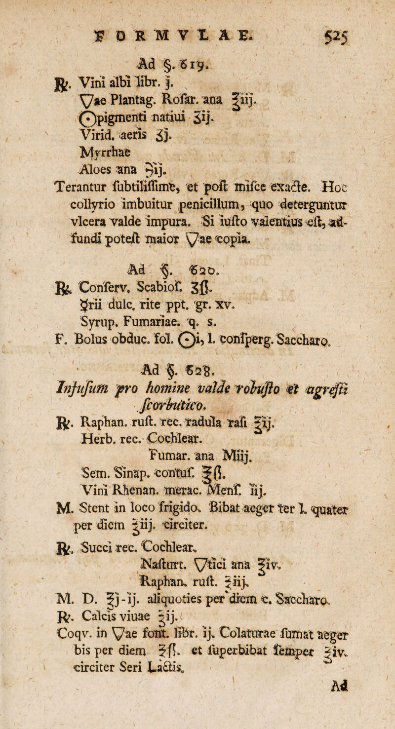 Ad §. 619. R. Vini albi libr.). Plantag. Rofar. ana |ii j. i0pigmenti natiui Sip Virid. aeris £j. Myrrhae Aloes ana 9ij. Terantur fubtflilfime, e( poil mifce exafle. Hoc collyrio imbuitur penicillum, quo deterguntur vlcera valde impura. “Si iufto valentius <dl, ad- fundi poteil maior \7ae eopia. Ad 15 20. R Conferv. Scabiof. Sfr $rii dulc. rite ppt. gr. xv. Syrup. Furnariae, q. s. F. Bolus obduc, fol. Qi, 1. confperg. Saccharo, Ad §. €2$. Infufum pro homine valde tohujlo agrefii fcorbutico. R. Raphan. ruit. ree. radula rafi |'ij, Herb. rec. Cochlear. Fumar. ana Miij. ‘Sem. Sinap, contuf. ^ (5. Vini Rhenan. merae. Mehf. iij. M. Stent in loco frigida. Bibat aeger ter 1 quater per diem ^iij. circiter. ft- Succi rec. Cochlear* iNadlurt. ^7tici ana |iv. Pvapham ruit. 5 iij» M. D. aliquoties per'diem «e. Saccharo. R. Calcis viuae |ij.r Coqv. in ^ae foiit. libr. ij. Colaturae fumat aeger bis per diem 3f$* fuperbibat lemper Jiv. circiter Seri La&is, , /- - i /