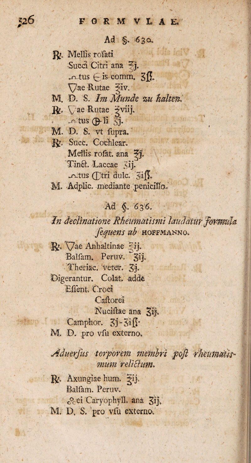 Ad §. 6 3 q, i Mellis rofati Succi Citri ana 3j. .n. tus C is comm. sft Xjae Rutae giv. M. D. S. Im Munde %u jft. ae Rutae gviij. -n tus 01 i 2j. M. D, S. vt fupra. jjp Suce. Cochlear. Mellis rofat. ana , Lin£h Laccae uj* ^n_tus (Ttri dulco ‘Jifk . Adplic. mediante penicillo. Ad §. 636, fepjuens ub ho-ffmanno. |^0 ^7ae Anha-ltinae Jij. Balfam. Peruv. Theriac. veter. 3:}. erantur. Colat, adde Cadorel Sucidae ana Camp-hor. Zj- S'i]l* M. D. pro vfu externo. Aduerfus torporem membri pofi rheimdtis- mnm relictum* R. Axungiae hum. jip Balfam. Peruv. o0cei CaryophylL ana Jrp M. D, S. pro vfu externo^