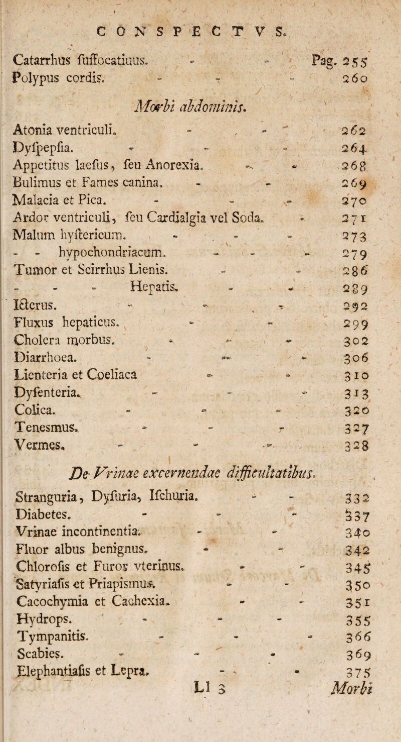 V Catarrhus fuffocatiuus. - - Pag, 255 Polypus cordis. - 7 260 Morbi abdominis. Atonia ventriculi. Dyfpepfia. Appetitus laefus, feu Anorexia. Bulimus et Fames canina. Malacia et Pica. Ardor ventriculi, feu Cardialgia vel Seda. Malum hyllericum. « - hypochondriacum. Tumor et Scirrhus Lienis. Henatis, Itlerus. « Fluxus hepaticus. Cholera morbus. Diarrhoea. Lienteria et Coeliaca Dyfenteria. Colica. Tenesmus. Vermes, De F ‘ime excernendae difficultatibus. Stranguria, Dyfuria, Ifchuria. - - 332 Diabetes. - - * 337 Vrinae incontinentia; - - 340 Fluor albus benignus. - - 342 Chlorofis et Furor vterinus. * - 345 Satyriafis et Priapismus. - - 350 Cacochymia ct Cachexia, - - 35 r Hydrops. - - - 355 Tympanitis. - - 366 Scabies. - - - 369 Elephantiafis et Lepra. -- * 3 75 L1 3 , Morbi 262 2 64. 26B 269 270 271 273 279 28 6 289 292 299 302 306 310 3i3 320 327 328