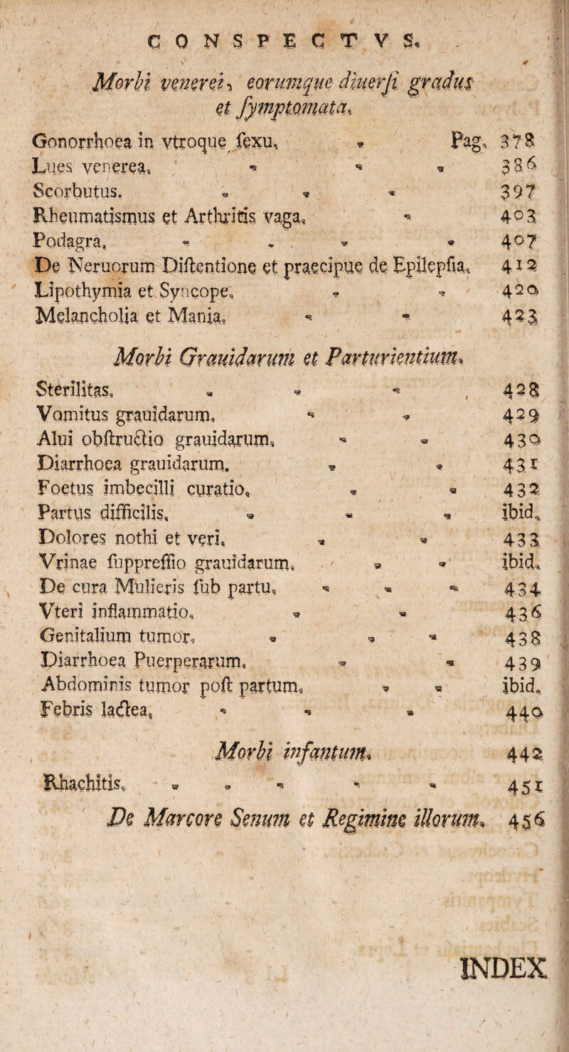 r veneret ■> eorumqw dmerji. et «a Pag, 3? 8 2 et Sterilitas» Vomitus grauidarum» Alui obffirucUo grauidarum* Diarrhoea grauidarum. Foetus imbecilli curatio. Partus difficilis. Dolores nothi et veri» Vrinae fuppreffio grauidarum» De cura Mulieris fub partu, Vteri inflammatio» « Genitalium tumor. Diarrhoea Puerperarum» Abdominis tumor poft partum, Febris ladea8 Rhachltis, De Manon Senum et Regimim ii 8.6 Gonorrhoea in vtroque fexu, Lues vcrerea, ■■ Scorbutus» • <3 Rheumatismus et Arthritis vaga» Podagra» * „ , De Nemorum Diilentione et praecipue de Epilepha, 412 Lipothymia et Syncope» * ■* 42 °> Melancholia et Mania» 40 8 4°? 428 430 43. * 432, ibid* 43 3 ibld.qs. 436 438 439 ibid8 442 45r 456 INDEX /