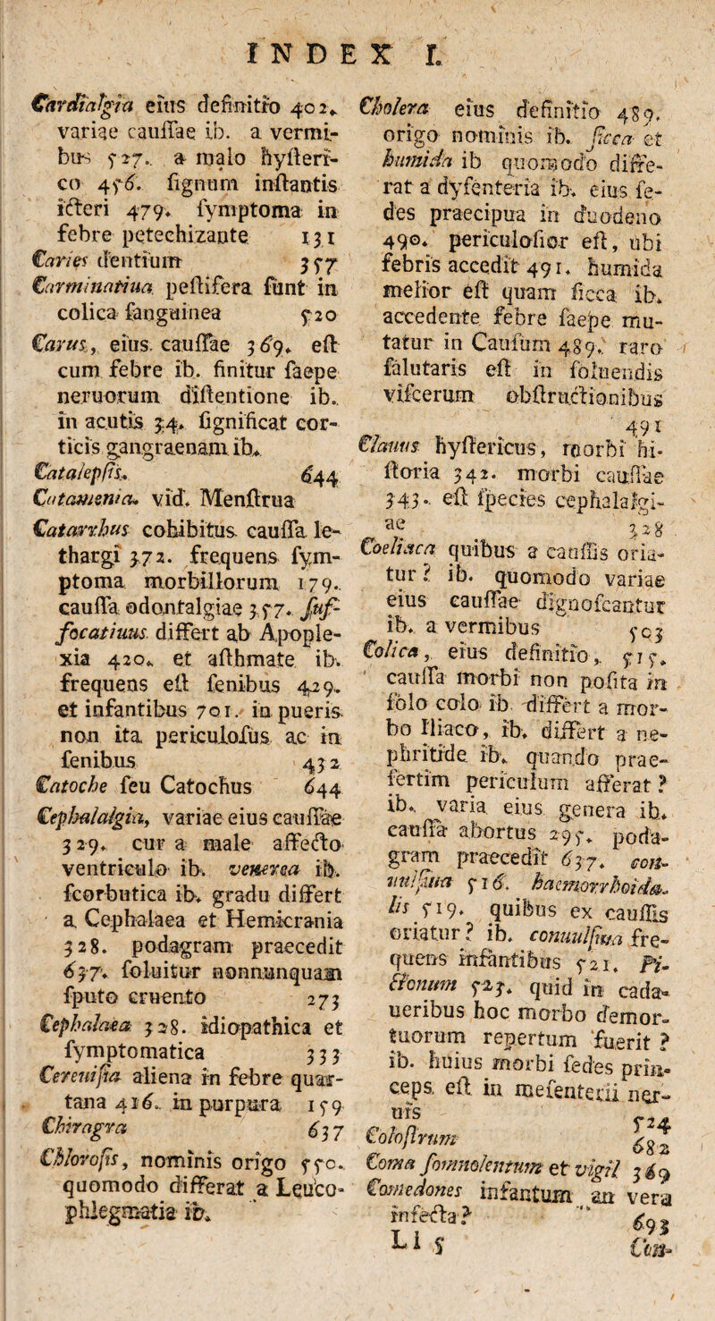 CardiaTgixt eius definitio 402«. variae caullae ib. a. vermi¬ bus 5-27.. a malo hyfleri- co 476. fignum inflantis icfferi 479» fymptoma in febre petechizante 131 Caries dentium 3 77 Carminat-iua pelli fera fiant in colica fanguinea 5*20 Carus., eius, caudae 3 £9* efl cum febre ib. finitur faepe nemorum diflentione ib. in acutis 74* fignificat cor¬ ticis gangraenam ih* Cata/epfis.. ^44 Cutammm» vid* Menflrua Catavrhus cohibitus caulfa. le¬ thargi 3.72. frequens fym¬ ptoma morbillorum 179. caulfa odontalgiae 3,77* Juf- focathms differt ab Apople¬ xia 420* et aflhmate ib. frequens ell fenibus 429,. et infantibus 7qi. in pueris non ita periculofus ac in fenibus 432 Catoche feu Catochus 644 Cephalalgia, variae eius caudae 3 29. cur a male affedto ventriculo ib. vemt.ea ib. fcorbutica ib* gradu differt a Cephalaea et Hemicrania 328. podagram praecedit 63'7* foluitur uonnunquam fputo cruento 273 Cephalaea 328. idiopathica et fymptomatica 333 Cerenijta aliena in febre quar¬ tana 41 d... in purpura 15-9 Chiragra £37 ts, nominis ongo 770. quomodo differat a Ledco= phlegmatis* ib* Cholera eius definitio 489, origo nominis ib. fica et humida ib quomodo diffe¬ rat a dyfenteria ib* eius le- des praecipua in duodeno 490* periculo fi or efl, ubi febris accedit 491* humida melior efl quam ficca ib* accedente febre faepe mu¬ tatur in Cauiurn 48 9* raro falutaris efl in foloeiidis vifcerurn obflruclioniljug 491 Cianus hyflericus, roorbi hi- floria 342. morbi caudae $43' eft ipectes cephalafgi- . 3 2 8 Coeliaca quibus a caufiis oria- tur l ib. quomodo variae eius caullae digaofcantur ib* a vermibus yCy Colica, eius definitio,. 717* caulfa morbi non pofita in fblo colo ib differt a mor¬ bo Iliaco, ib* differt 3 ne¬ phritide ib* quando prae- fertim periculum afferat ? ib* varia eius genera ib* eaulra abortus 297* poda¬ gram praecedit 647* con- mtifia 716. haemorrhoida. /ff 719* quibus ex caufiis oriatur ? ib* conuuiliaci fre¬ quens infantibus 721, f'i- Bcnum 727* quid in cada¬ veribus hoc morbo demor» tuorum repertum fuerit ? io. huius morbi fedes prin* ceps. efl in mefenterii ner» uis Colojlrum ^ % Coma fommlentnm et vigil 3 &9 Comedones iufantum- an vera rnfedla? Li c /