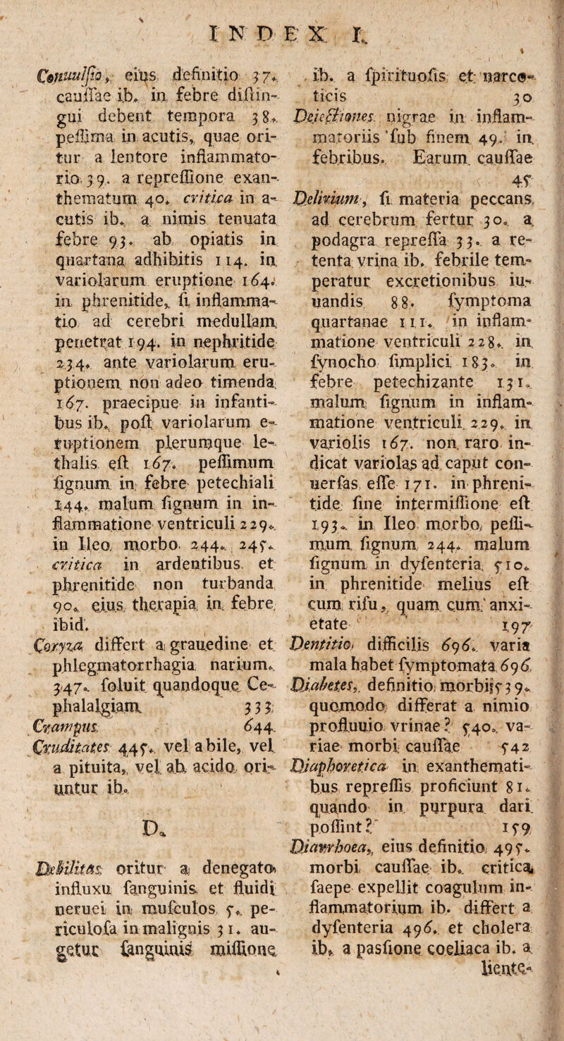 fynuuIflQy; eius definitio 3 ?v caullae ib. in febre di.flin- gui debent tempora 38* pefiirna in acutis,, quae ori¬ tur a lentore inflammato¬ rio 39. a repreffione exan¬ thematum 40* critica in a- cutis ib* a nimis tenuata febre 93* ab opiatis in quartana adhibitis 114. in, variolarum eruptione 164.' in phrenitide, ii inflamma¬ tio ad cerebri medullam, penetrat 194. in nephritide 234» ante variolarum eru¬ ptionem non adeo timenda. 167. praecipue in infanti¬ bus ib. poli variolarum e- tuptionem plerumque le- thalis efl 167* peflimum lignum in febre petechiali 144» malum fignum in in¬ flammatione ventriculi 229*. in Ileo, morbo 244*. 245“* critica in ardentibus, et phrenitide non turbanda 90* eius, therapia, in febre ibid. Coryza differt agrauedine et phiegmatorrhagia narium* 3.47, foluit quandoque Ce¬ phalalgiam 3 3 3. Crampus. 644. Cruditates 447* vel a bile, vel a pituita,, vel ab acido, ori¬ untur ibo D. BxMlitM oritur a denegato* influxu fanguinis, et fluidi neruei in mufculos 7,. pe- riculofa in malignis 31 ♦ au¬ getur fenguiuis miflioiK ib. a Ipirituofis et; narco¬ ticis 3 o Deie&imes nigrae in inflam¬ matoriis 'fub finem 49. in febribus. Earum, caulfae $ > r ■ 45 Delirium, fi materia peccans ad cerebrum fertur 30.. a podagra reprellu 33. a re¬ tenta vrina ib. febrile tem¬ peratur excretionibus iu- nandis 8 8- fymptoma quartanae ni* in inflam¬ matione ventriculi 2280. in fynocho fimplici 1830 in febre petechizante 131. malum; fignum in inflam¬ matione ventriculi 229, in variolis 167. non. raro in¬ dicat variolas ad caput con- uerfas, elfe 171. in phreni¬ tide. fine intermiflione efl 1,93.. in Ileo morbo, pelli- mnm. fignum, 244. malum fignum in dyfenteria, 710* in phrenitide* melius efl: cum rifu, quam cum' anxi¬ etate 1.97 Dentitio> difficilis 696* varia mala habet fymptomata 6y6, Diabetes,. definitio; morbis73 9* quomodo differat a nimio profluum vrinae ? 740.. va¬ riae morbi caulfae 5-42 Diaphoretica in exanthemati¬ bus repreffis proficiunt 81* quando in purpura dari, poffint V 15” 9 Diarrhoea,, eius de finiti o; 49?* morbi caulfae ib.. critica» faepe expellit coagulum in¬ flammatorium ib. differt a dyfenteria 496. et cholera ib» a pasfione coeliaca ib. u lie.nte,- 4