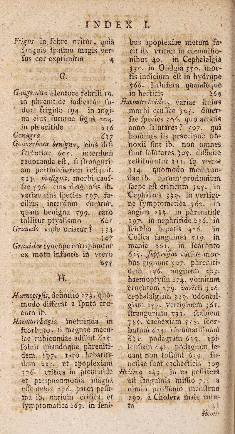 % X N D Frigus in febre oritur , quia languis fpafmo magis ver- fus cor exprimitur 4 G. Gangraena a lentore febrili t 9. in phrenitide indicatur fu- dore frigido 194. in angi¬ na eius futurae ligna 204. in pieuritide 216 Gonagra 63 7 Gonorrhoea benigna-9 eius dif¬ ferentiae 60 7. interdum reuoeanda ed, fi dranguri- am pertinaciorem reliquit. 5-24. maligna, morbi cauf- 'fae 796. eius diagnofis ib. variae eius fpecies f 97. fa¬ cilius interdum curatur, quarrr benigna 799% rarO tollitur ptyalismo 60i Grauedo vnde 'oriatur% 334 , ; 347 Grauidae iyncope corripiuntur ex motu 'infantis iii vtero tft n. Haemoptysis, definitio 27)« quo» modo differat a fputo cru¬ ento ib. Haemorrhagia metuenda in fcorbuto, fi magnae macu¬ lae rubicundae adfunt 627-0 foluit quandoque phreniti- dem. i 97* raro hepatiti- dem 223. et apoplexiam 376. critica in pieuritide 'et peripheumonia magna feffe debet 276. parca peffi- tna ib* narium critica et iymptomatica 2690 in ferii- : x I, bus apoplexiae metum Ja¬ cit ib. critica in commlfio- nibus 46. in Cephalalgia 330. in Otalgia 3 70. mor¬ tis indicium ed in hydrope g 66. lethifera quand 0 quO in hecticis 269 Haemorrhoides, variae huius morbi caudae 307. d i 11 er» fae fpecies 306~> quo aetatis anno Mutares ? 707. qui homines iis praecipue ob¬ noxii fint ib. non omnes funt fateares 307. difficile reditu untur 311. fq. -caecat 314. quomodo moderan¬ dae ib. eorUm'pradu iiium faepe ed criticum 307. in 'Cephalaea 3 3 9. in vertigi¬ ne fymptematica 363. in angina 284.; in phrenitide ^ 97-0 in nephritide 23 6, iii fcirrho hepatis -476. . in Colica fanguinea 7 i 9. in mania 661. in fcOrbuto 6 2 7. f(ppreffae vai ios m0r- bos gignunt 707. p h reniti» dem 19anginam 2bp. haemoptydn 274. vomitum cruentum 279-. varices 3.26* cephalalgiam 3 29-, odonfab giam 3 77. Vertiginem 3 6 u dranguriam 73 v. fcabiem 787. 'cachexiam 778» fcor¬ batum 624. rheumatifmum 63 2-. podagram 639. 'epb iepbam 648. podagram le- 'nant non tollunt 63 9, ,fu- bedae funt cachefficis 309 Hecitca 349'. in ea pefdfera ‘ed fangumis rnifiio 7i\ & niniio prolfuuio mendruo 290« a Cholera male cura¬ ta iyi tienit-