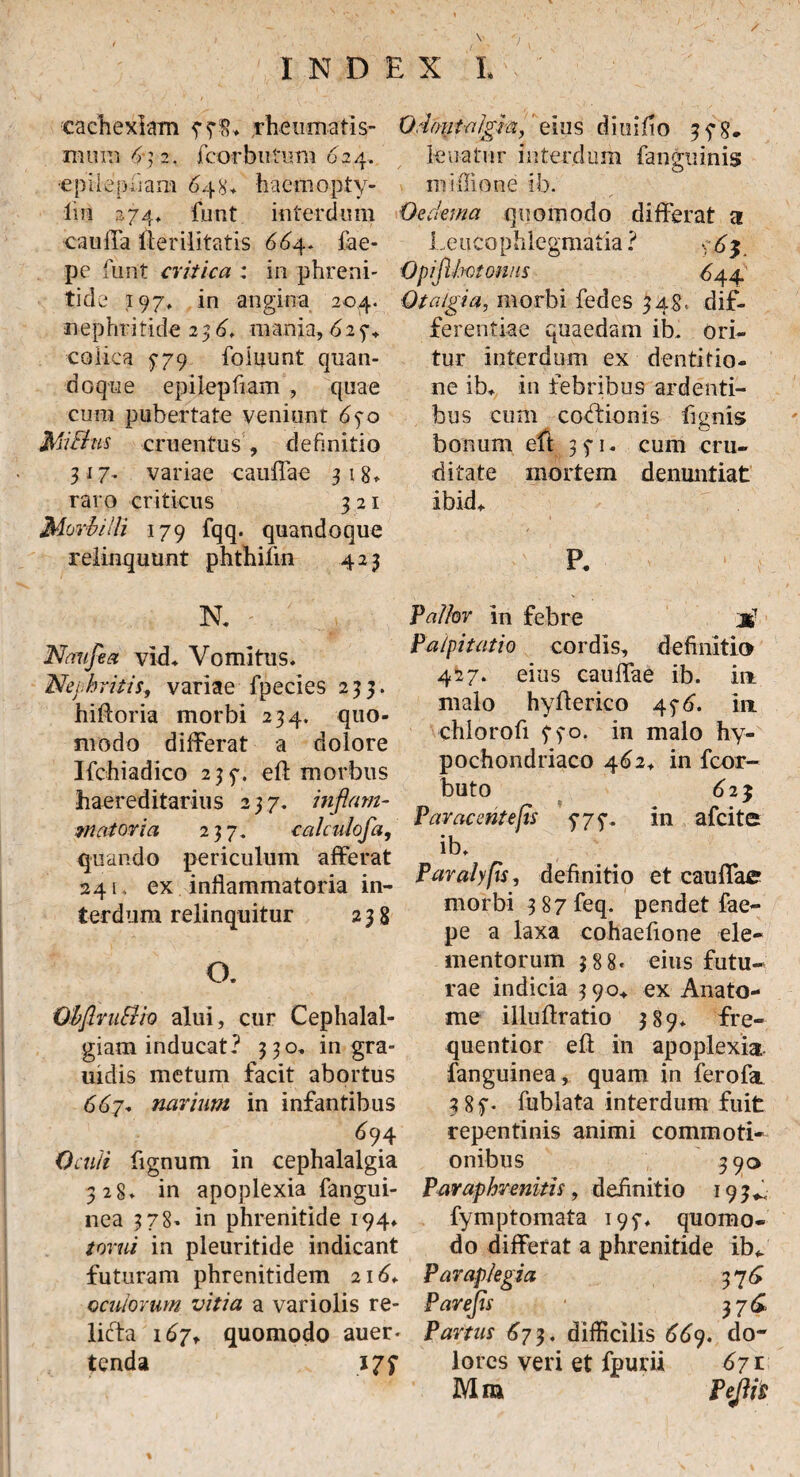 04. Odoutfdgh,' eius diuifio 35-8* lenatur interdum {anguinis mi Ilione ib. Oedema quomodo differat a Leucophlegmatia ? Opiflbotonus 644 Otalgia, morbi fedes 548, dif¬ ferentiae quaedam ib. ori¬ tur interdum ex dentifio- cachexlam rheumatis¬ mum 6 } 2. fcorbutum 624. •epiiepiiam 648, hactnopty- lm 2.74» funt interdum cauffa lieriiitatis 664. fae- pe funt critica : in phreni¬ tide 197, in angina nephritide 2 36. mania, 6 25% colica 5-79 foiuunt quan¬ doque epilepfiam , quae cum pubertate veniunt 65-0 MiBus cruentus, definitio 317- variae cauffae 318» raro criticus 321 Morbilli 179 fqq. quandoque relinquunt phthifin 423 R Naufea vid. Vomitus. Nephritis, variae fpecies 233. hiftoria morbi 234. quo¬ modo differat a dolore Ifchiadico 23f. eft morbus haereditariiis 237. inflam¬ matoria 237. calculofa, quando periculum afferat 241. ex inflammatoria in¬ terdum relinquitur 238 O. ObflvuBio alui, cur Cephalal¬ giam inducat? 330, in gra- uidis metum facit abortus 667. narium in infantibus 6 94 Oculi fignum in cephalalgia 328» in apoplexia fangui- nea 378- in phrenitide 194» torni in pleuritide indicant futuram phrenitidem 216, oculorum vitia a variolis re¬ licta 167, quomodo auer* tenda 177 ne ib, in febribus ardenti¬ bus cum coLtionis fignis bonum eft 35-1, cum cru¬ ditate mortem denuntiat ibid, P. Vallor in febre Palpitatio cordis, definitio 427. eius cauffae ib. io malo hyfferico 45-6. io chlorofi fyo, in malo hy¬ pochondriaco 462, in fcor- buto 62$ Paracentejis 777. in afcite ib. Paralyfis, definitio et cauffae morbi 3 87 feq. pendet fae- pe a laxa cohaefione ele¬ mentorum 388* eius futu¬ rae indicia 390* ex Anato¬ nae illuftratio 389* fre- quentior eft in apoplexia fanguinea, quam in ferofa 3 8f* fublata interdum fuit repentinis animi commoti¬ onibus 390 Pavaphremtis, definitio 193L fymptomata 195-, quomo¬ do differat a phrenitide ib* Paraplegia 376 Parefls 376, Partus 67 3. difficilis 66y. do¬ lores veri et fpurii 671 Mra Pejiis