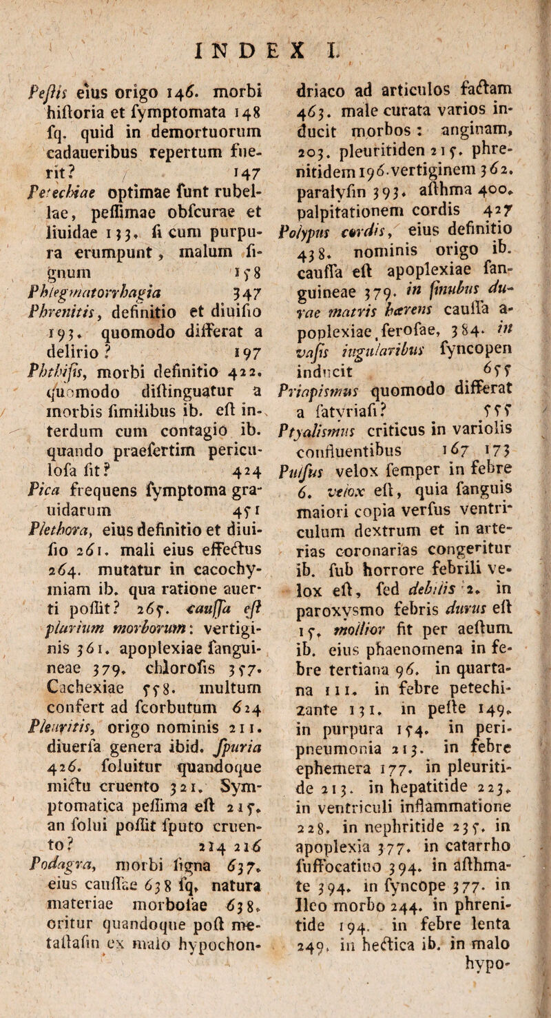 Peftis eius origo 146. morbi hifforia et fymptomata 148 fq. quid in demortuorum cadaueribus repertum fue¬ rit? / 147 Petetldae optimae funt rubel¬ lae, peffimae obfcurae et liuidae 193, fi cum purpu¬ ra erumpunt, malum li¬ gnum 1 f 8 Phlegmatorrhagia 947 Phrenitis, definitio et diuifio 193* quomodo differat a delirio? 19 7 Phtbifis, morbi definitio 422. quomodo dillinguatur a morbis fimilibus ib. eft in¬ terdum cum contagio ib. quando praefertim pericu- lofa fit? 424 Pica frequens fymptoma gra- uidarum 45*1 Pletbora, eius definitio et diui¬ fio 261. mali eius effefhis 264. mutatur in cacochy- miam ib. qua ratione auer* ti poflit? 2 6f. taufja e[i plurium morborum: vertigi¬ nis 961. apoplexiae fangui- neae 979* chlorofis 9^7. Cachexiae multum confert ad fcorbutum <£24 Pleuritis, origo nominis 211. diueria genera ibid. fpuria 426. foluitur quandoque miftu cruento 921. Sym¬ ptomatica peflima eff 215% an folui poflit fputo cruen¬ to? 224 216 Podagra, morbi ftgna 697. eius cauffae 698 fq, natura materiae morboiae 6 98, oritur quandoque poft me¬ ta il a fm ex malo hypochon¬ driaco ad articulos faftam 463. male curata varios in¬ ducit morbos: anginam, 209. pleuritiden 21 y. phre- nitidem ^ vertiginem 362. paraiyfm 9 99* affhma 400* palpitationem cordis 427 Polypus turdis, eius definitio 498. nominis origo ib. cauffa eft apoplexiae fan- guineae 979. 7W fbiubus du¬ rae matris beer ens cauffa a- poplexiae.ferofae, 3 S4* 7;/ vajts ingularibus fyncopen inducit Priapismus quomodo differat a fatyriafi? Ptyalismus criticus in variolis confluentibus 167 17$ Pu/fus velox femper in febre 6. velox eff, quia fanguis maiori copia verfus ventri* culum dextrum et in arte¬ rias coronarias congemitur ib. fub horrore febrili ve¬ lox eff, fed debilis 2. in paroxysmo febris durus eff 1mollior fit per aeftum ib. eius phaenomena in fe¬ bre tertiana 9 6. in quarta¬ na iii, in febre petechi- 2ante 131. m peffe 149, in purpura i?4. in peri- pneumonia 219. in febre ephemera 177. in pleuriti- de 213. in hepatitide 223, in ventriculi inflammatione 228. in nephritide 235-. in apoplexia 377. in catarrho fuffocatiuo 394. in afthma- te 394, in fyncope 377. in Ileo morbo 244. in phreni¬ tide 194. in febre lenta 249, in heftica ib. in malo hypo-