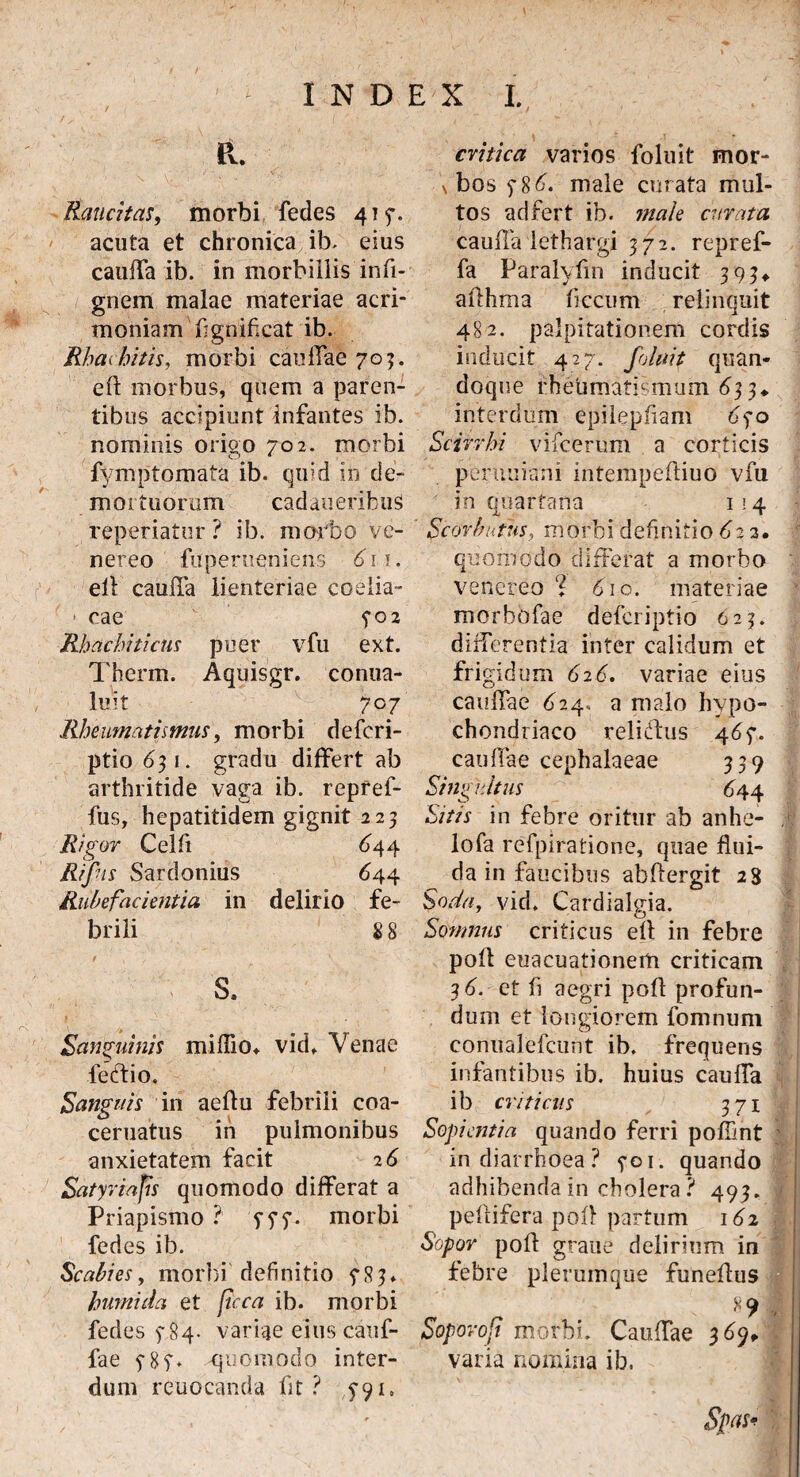 / R. Raucitas, morbi fedes 415*. acuta et chronica ib. eius cauffa ib. in morbillis infi- gnem malae materiae acri¬ moniam fignif.cat ib. Rbachitis, morbi cauffae 70?. eft morbus, quem a paren¬ tibus accipiunt infantes ib. nominis origo 702. morbi fymptomata ib. quid in de¬ mortuorum cadaueribuS reperiatur ? ib. morbo ve- nereo fuperueniens 6i\. eft cauffa lienteriae coelia- * cae 5*02 Rhacbiticus puer vfu ext. Therm. Aquisgr. conua- luit 707 Rheumatismus, morbi defcri- ptio 631. gradu differt ab arthritide vaga ib. repref- fus, hepatitidem gignit 223 Rigor Celfi 644 Rifns Sardonius 644 Rubefacientia in delirio fe¬ brili % 8 s. Sanguinis miffio* vidf Venae lectio. Sanguis in aeflu febrili coa- ceruatus in pulmonibus anxietatem facit 2 6 Satyria fis quomodo differat a Priapismo ? morbi fedes ib. Scabies, morbi definitio fRj* humi da et [icca ib. morbi fedes 5-84. variae eius cauf- fae 5* 85“♦ -quomodo inter¬ dum reuocanda fit? y91. critica varios foluit mor- \ bos $86. male curata mul¬ tos adfert ib. male curata cauffa lethargi 372. repref- fa Paralyfm inducit 393* afthma fi ccum relinquit 482. palpitationem cordis inducit 427. foluit quan¬ doque rheumatismum 633* interdum epilepfiam 6$o Scirrhi vifcerum a corticis peruuiani intempefliuo vfu in quartana 114 Scorbutus, morbi definitio 62 3. quomodo differat a morbo venereo % 610. materiae morbbfae defcriptio 623. differentia inter calidum et frigidum 626. variae eius cauffae 624» a malo hypo¬ chondriaco reliCbus 4 6$. cauffae cephalaeae 339 Singultus 644 Sitis in febre oritur ab anhe- lofa refpiratione, quae flui¬ da in faucibus abftergit 23 Soda, vid, Cardialgia. Somnus criticus efl in febre poft euacuationerti criticam 3 6. et fi aegri poft profun¬ dum et longiorem fomnum conualefcunt ib. frequens infantibus ib. huius cauffa ib criticus 371 Sopientia quando ferri poffint in diarrhoea? yoi. quando adhibenda in cholera? 493. peltifera pol? partum 162 Sopor poft grane delirium in febre plerumque funeftus Soporofi morbi. Cauffae 369* varia nomina ib. Spas*